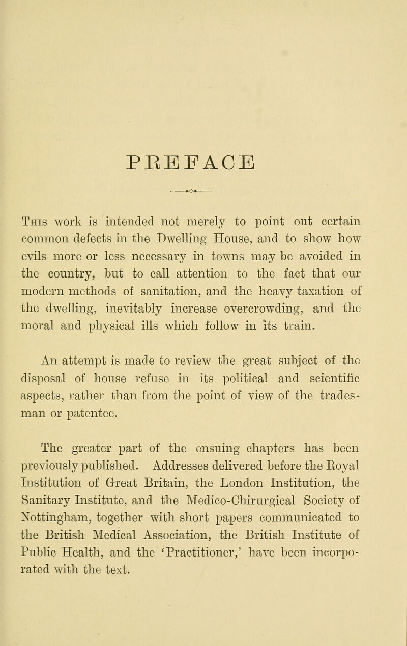PfJEFACE This work is intended not merely to point out certain common defects in the Dwelling House, and to show how evils more or less necessary in towns may be avoided in the country, but to call attention to the fact that our modern methods of sanitation, and the heavy taxation of the dwelling, inevitably increase overcrowding, and the moral and physical ills which follow in its train. An attempt is made to review the great subject of the disposal of house refuse in its political and scientific aspects, rather than from the point of view of the trades- man or patentee. The greater part of the ensuing chapters has been previously published. Addresses delivered before the Koyal Institution of Great Britain, the London Institution, the Sanitary Institute, and the Medico-Chirurgical Society of Nottingham, together with short papers communicated to the British Medical Association, the British Institute of Public Health, and the 'Practitioner,' have been incorpo- rated with the text.