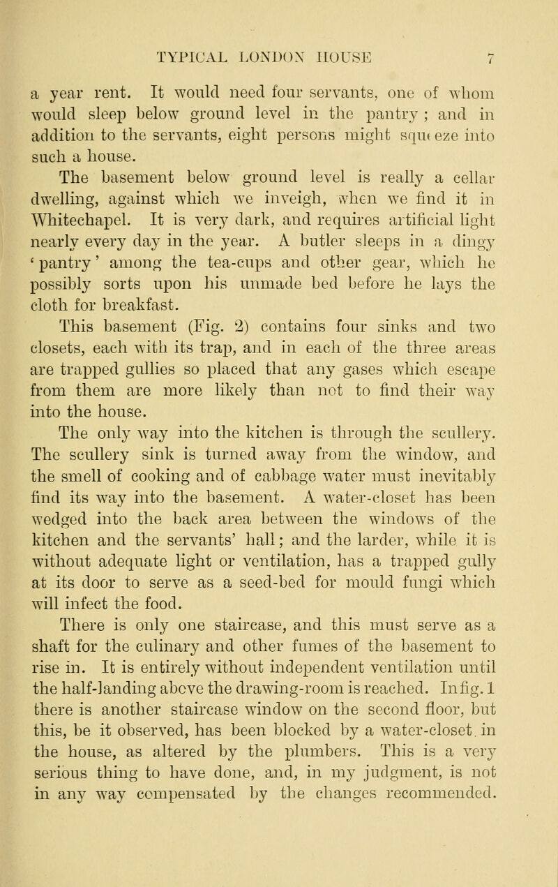 a year rent. It would need four servants, one of whom would sleep below ground level in the pantry ; and in addition to the servants, eight persons might squt eze into such a house. The basement below ground level is really a cellar dwelling, against which we inveigh, when we find it in Whitechapel. It is very dark, and requires artificial light nearly every da}7 in the year. A butler sleeps in a dingy ' pantry' among the tea-cups and other gear, which he possibly sorts upon his unmade bed before he lays the cloth for breakfast. This basement (Fig. 2) contains four sinks and two closets, each with its trap, and in each of the three areas are trapped gullies so placed that any gases which escape from them are more likely than not to find their way into the house. The only way into the kitchen is through the scullery. The scullery sink is turned away from the window, and the smell of cooking and of cabbage water must inevitably find its way into the basement. A water-closet has been wedged into the back area between the windows of the kitchen and the servants' hall; and the larder, while it is without adequate light or ventilation, has a trapped gully at its door to serve as a seed-bed for mould fungi which will infect the food. There is only one staircase, and this must serve as a shaft for the culinary and other fumes of the basement to rise in. It is entirely without independent ventilation until the half-landing above the drawing-room is reached. In fig. 1 there is another staircase window on the second floor, but this, be it observed, has been blocked by a water-closet. in the house, as altered by the plumbers. This is a very serious thing to have done, and, in my judgment, is not in any way compensated by the changes recommended.