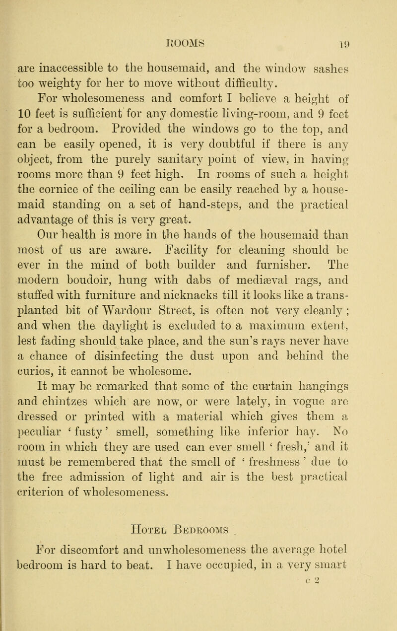 are inaccessible to the housemaid, and the window sashes too weighty for her to move without difficulty. For wholesomeness and comfort I believe a height of 10 feet is sufficient for any domestic living-room, and 9 feet for a bedroom. Provided the windows go to the top, and can be easily opened, it is very doubtful if there is any object, from the purely sanitary point of view, in having rooms more than 9 feet high. In rooms of such a height the cornice of the ceiling can be easily reached by a house- maid standing on a set of hand-steps, and the practical advantage of this is very great. Our health is more in the hands of the housemaid than most of us are aware. Facility for cleaning should be ever in the mind of both builder and furnisher. The modern boudoir, hung with dabs of mediaeval rags, and stuffed with furniture and nicknacks till it looks like a trans- planted bit of Wardour Street, is often not very cleanly ; and when the daylight is excluded to a maximum extent, lest fading should take place, and the sun's rays never have a chance of disinfecting the dust upon and behind the curios, it cannot be wholesome. It may be remarked that some of the curtain hangings and chintzes which are now, or were lately, in vogue are dressed or printed with a material which gives them a peculiar ' fusty' smell, something like inferior hay. No room in which they are used can ever smell ' fresh/ and it must be remembered that the smell of ' freshness ' due to the free admission of light and air is the best practical criterion of wholesomeness. Hotel Bedrooms For discomfort and unwholesomeness the average hotel bedroom is hard to beat. I have occupied, in a very smart c 2