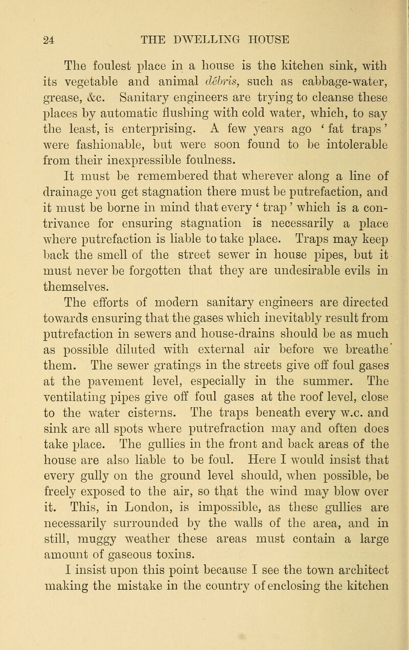 The foulest place in a house is the kitchen sink, with its vegetable and animal debris, such as cabbage-water, grease, &c. Sanitary engineers are trying to cleanse these places by automatic flushing with cold water, which, to say the least, is enterprising. A few years ago ' fat traps' were fashionable, but were soon found to be intolerable from their inexpressible foulness. It must be remembered that wherever along a line of drainage you get stagnation there must be putrefaction, and it must be borne in mind that every ' trap' which is a con- trivance for ensuring stagnation is necessarily a place where putrefaction is liable to take place. Traps may keep back the smell of the street sewer in house pipes, but it must never be forgotten that they are undesirable evils in themselves. The efforts of modern sanitary engineers are directed towards ensuring that the gases which inevitably result from putrefaction in sewers and house-drains should be as much as possible diluted with external air before we breathe' them. The sewer gratings in the streets give off foul gases at the pavement level, especially in the summer. The ventilating pipes give off foul gases at the roof level, close to the water cisterns. The traps beneath every w.c. and sink are all spots where putrefraction may and often does take place. The gullies in the front and back areas of the house are also liable to be foul. Here I would insist that every gully on the ground level should, when possible, be freely exposed to the air, so that the wind may blow over it. This, in London, is impossible, as these gullies are necessarily surrounded by the walls of the area, and in still, muggy weather these areas must contain a large amount of gaseous toxins. I insist upon this point because I see the town architect making the mistake in the country of enclosing the kitchen