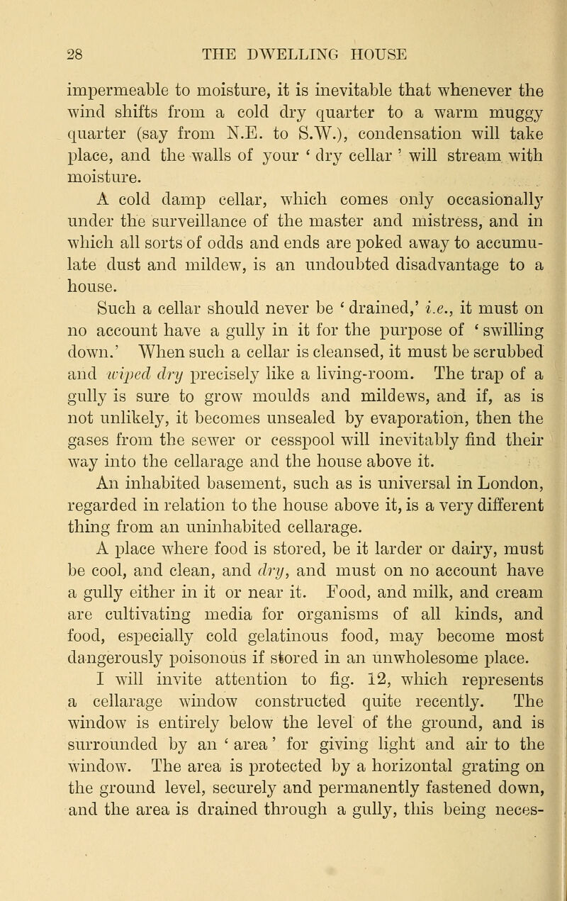 impermeable to moisture, it is inevitable that whenever the wind shifts from a cold dry quarter to a warm muggy quarter (say from N.E. to S.W.), condensation will take place, and the walls of your ' dry cellar ' will stream with moisture. A cold damp cellar, which comes only occasionally under the surveillance of the master and mistress, and in which all sorts of odds and ends are poked away to accumu- late dust and mildew, is an undoubted disadvantage to a house. Such a cellar should never be ' drained,' i.e., it must on no account have a gully in it for the purpose of ' swilling down.' When such a cellar is cleansed, it must be scrubbed and toiped dry precisely like a living-room. The trap of a gully is sure to grow moulds and mildews, and if, as is not unlikely, it becomes unsealed by evaporation, then the gases from the sewer or cesspool will inevitably find their way into the cellarage and the house above it. An inhabited basement, such as is universal in London, regarded in relation to the house above it, is a very different thing from an uninhabited cellarage. A place where food is stored, be it larder or dairy, must be cool, and clean, and dry, and must on no account have a gully either in it or near it. Food, and milk, and cream are cultivating media for organisms of all kinds, and food, especially cold gelatinous food, may become most dangerously poisonous if stored in an unwholesome place. I will invite attention to fig. 12, which represents a cellarage window constructed quite recently. The window is entirely below the level of the ground, and is surrounded by an ' area' for giving light and air to the window. The area is protected by a horizontal grating on the ground level, securely and permanently fastened down, and the area is drained through a gully, this being neces- !