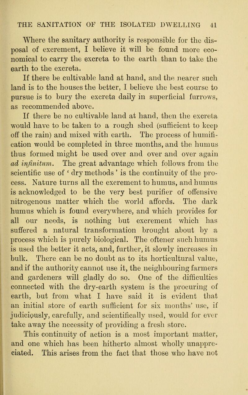 Where the sanitary authority is responsible for the dis- posal of excrement, I believe it will be found more eco- nomical to carry the excreta to the earth than to take the earth to the excreta. If there be cultivable land at hand, and the nearer such land is to the houses the better, I believe the best course to pursue is to bury the excreta daily in superficial furrows, as recommended above. If there be no cultivable land at hand, then the excreta would have to be taken to a rough shed (sufficient to keep off the rain) and mixed with earth. The process of humifi- cation would be completed in three months, and the humus thus formed might be used over and over and over again ad infinitum. The great advantage which follows from the scientific use of ' dry methods ' is the continuity of the pro- cess. Nature turns all the excrement to humus, and humus is acknowledged to be the very best purifier of offensive nitrogenous matter which the world affords. The dark humus which is found everywhere, and which provides for all our needs, is nothing but excrement which has suffered a natural transformation brought about by a process which is purely biological. The oftener such humus is used the better it acts, and, further, it slowly increases in bulk. There can be no doubt as to its horticultural value, and if the authority cannot use it, the neighbouring farmers and gardeners will gladly do so. One of the difficulties connected with the dry-earth system is the procuring of earth, but from what I have said it is evident that an initial store of earth sufficient for six months' use, if judiciously, carefully, and scientifically used, would for ever take away the necessity of providing a fresh store. This continuity of action is a most important matter, and one which has been hitherto almost wholly unappre- ciated. This arises from the fact that those who have not