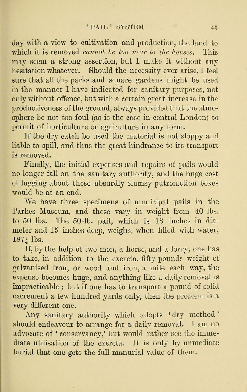 day with a view to cultivation and production, the land to which it is removed cannot be too near to the houses. This may seem a strong assertion, but I make it without any hesitation whatever. Should the necessity ever arise, I feel sure that all the parks and square gardens might be used in the manner I have indicated for sanitary purposes, not only without offence, but with a certain great increase in the productiveness of the ground, always provided that the atmo- sphere be not too foul (as is the case in central London) to permit of horticulture or agriculture in any form. If the dry catch be used the material is not sloppy and liable to spill, and thus the great hindrance to its transport is removed. Finally, the initial expenses and repairs of pails would no longer fall on the sanitary authority, and the huge cost of lugging about these absurdly clumsy putrefaction boxes would be at an end. We have three specimens of municipal pails in the Parkes Museum, and these vary in weight from 40 lbs. to 50 lbs. The 50-lb. pail, which is 18 inches in dia- meter and 15 inches deep, weighs, when filled with water, 187J lbs. If, by the help of two men, a horse, and a lorry, one has to take, in addition to the excreta, fifty pounds weight of galvanised iron, or wood and iron, a mile each way, the expense becomes huge, and anything like a daily removal is impracticable ; but if one has to transport a pound of solid excrement a few hundred yards only, then the problem is a very different one. Any sanitary authority which adopts ' dry method' should endeavour to arrange for a daily removal. I am no advocate of ' conservancy,' but would rather see the imme- diate utilisation of the excreta. It is only by immediate burial that one gets the full manurial value of them.