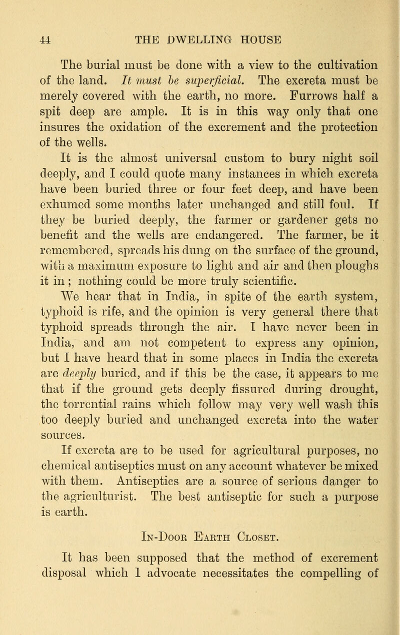 The burial must be done with a view to the cultivation of the land. It must be superficial. The excreta must be merely covered with the earth, no more. Furrows half a spit deep are ample. It is in this way only that one insures the oxidation of the excrement and the protection of the wells. It is the almost universal custom to bury night soil deeply, and I could quote many instances in which excreta have been buried three or four feet deep, and have been exhumed some months later unchanged and still foul. If they be buried deeply, the farmer or gardener gets no benefit and the wells are endangered. The farmer, be it remembered, spreads his dung on the surface of the ground, with a maximum exposure to light and air and then ploughs it in ; nothing could be more truly scientific. We hear that in India, in spite of the earth system, typhoid is rife, and the opinion is very general there that typhoid spreads through the air. I have never been in India, and am not competent to express any opinion, but I have heard that in some places in India the excreta are deeply buried, and if this be the case, it appears to me that if the ground gets deeply fissured during drought, the torrential rains which follow may very well wash this too deeply buried and unchanged excreta into the water sources. If excreta are to be used for agricultural purposes, no chemical antiseptics must on any account whatever be mixed with them. Antiseptics are a source of serious danger to the agriculturist. The best antiseptic for such a purpose is earth. In-Door Earth Closet. It has been supposed that the method of excrement disposal which 1 advocate necessitates the compelling of