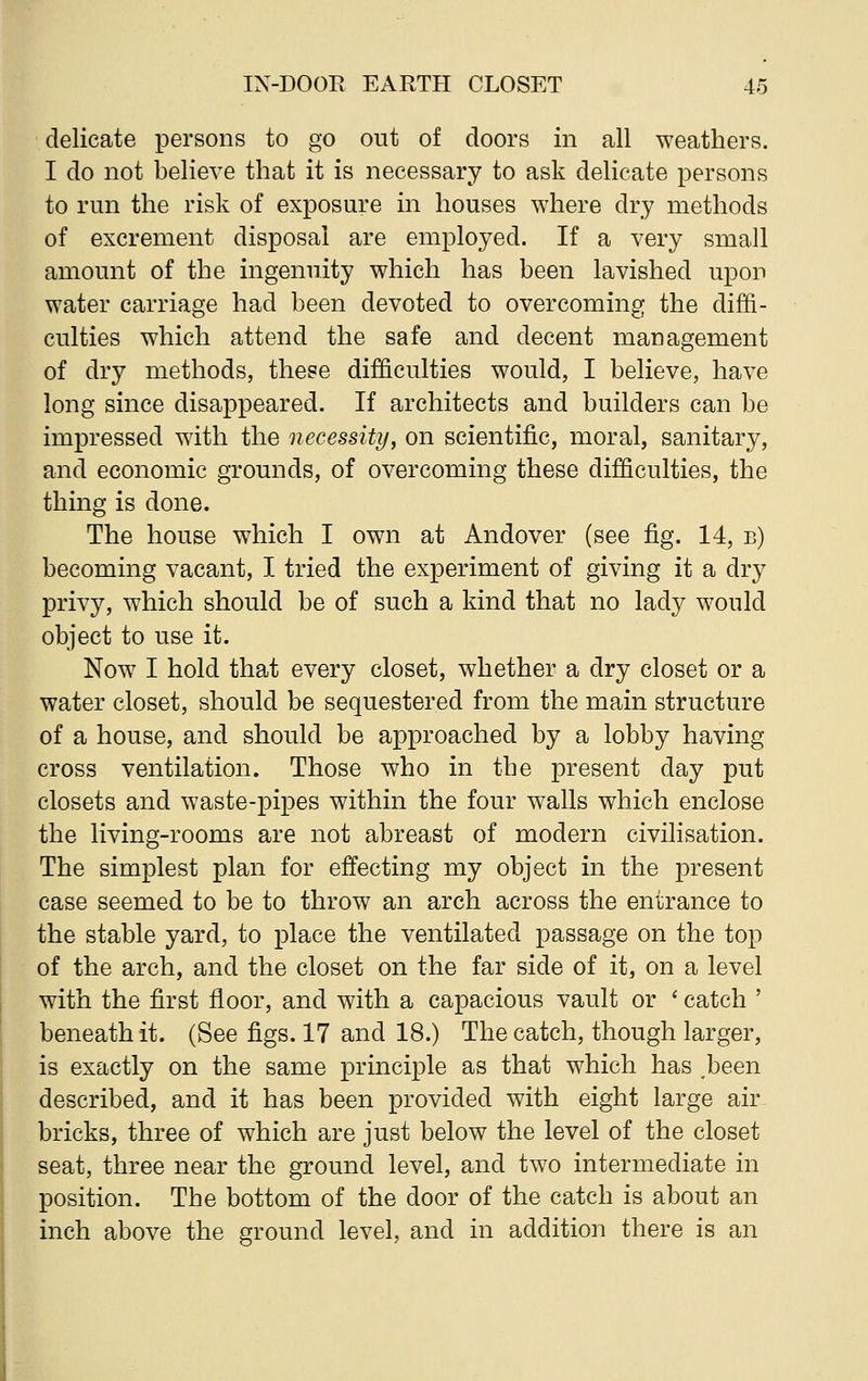 delicate persons to go out of doors in all weathers. I do not believe that it is necessary to ask delicate persons to run the risk of exposure in houses where dry methods of excrement disposal are employed. If a very small amount of the ingenuity which has been lavished upon water carriage had been devoted to overcoming the diffi- culties which attend the safe and decent management of dry methods, these difficulties would, I believe, have long since disappeared. If architects and builders can be impressed with the necessity, on scientific, moral, sanitary, and economic grounds, of overcoming these difficulties, the thing is done. The house which I own at Andover (see fig. 14, b) becoming vacant, I tried the experiment of giving it a dry privy, which should be of such a kind that no lady would object to use it. Now I hold that every closet, whether a dry closet or a water closet, should be sequestered from the main structure of a house, and should be approached by a lobby having cross ventilation. Those who in the present day put closets and waste-pipes within the four walls which enclose the living-rooms are not abreast of modern civilisation. The simplest plan for effecting my object in the present case seemed to be to throw an arch across the entrance to the stable yard, to place the ventilated passage on the top of the arch, and the closet on the far side of it, on a level with the first floor, and with a capacious vault or ' catch ' beneath it. (See figs. 17 and 18.) The catch, though larger, is exactly on the same principle as that which has .been described, and it has been provided with eight large air bricks, three of which are just below the level of the closet seat, three near the ground level, and two intermediate in position. The bottom of the door of the catch is about an inch above the ground level, and in addition there is an