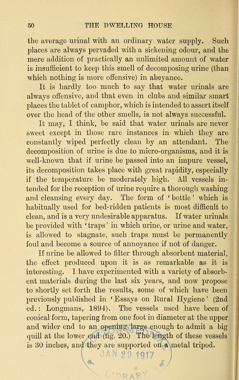 the average urinal with an ordinary water supply. Such places are always pervaded with a sickening odour, and the mere addition of practically an unlimited amount of water is insufficient to keep this smell of decomposing urine (than which nothing is more offensive) in abeyance. It is hardly too much to say that water urinals are always offensive, and that even in clubs and similar smart places the tablet of camphor, which is intended to assert itself over the head of the other smells, is not always successful. It may, I think, be said that water urinals are never sweet except in those rare instances in which they are constantly wiped perfectly clean by an attendant. The decomposition of urine is due to micro-organisms, and it is well-known that if urine be passed into an impure vessel, its decomposition takes place with great rapidity, especially if the temperature be moderately high. All vessels in- tended for the reception of urine require a thorough washing and cleansing every day. The form of * bottle' which is habitually used for bed-ridden patients is most difficult to clean, and is a very undesirable apparatus. If water urinals be provided with ' traps' in which urine, or urine and water, is allowed to stagnate, such traps must be permanently foul and become a source of annoyance if not of danger. If urine be allowed to filter through absorbent material, the effect produced upon it is as remarkable as it is interesting. I have experimented with a variety of absorb- ent materials -during the last six years, and now propose to shortly set forth the results, some of which have been previously published in * Essays on Eural Hygiene' (2nd ed.: Longmans, 1894). The vessels used have been of conical form, tapering from one foot in diameter at the upper and wider end to an opening large enough to admit a big quill at the lower end (fig. 20.) The length of these vessels is 30 inches, and they are supported on a metal tripod. ( 'AN 29 1917