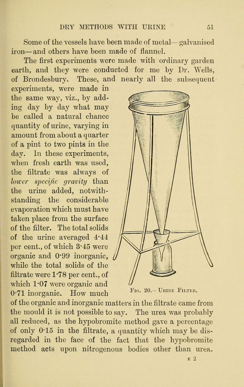 Some of the vessels have been made of metal—galvanised iron—and others have been made of flannel. The first experiments were made with ordinary garden earth, and they were conducted for me by Dr. Wells, of Brondesbury. These, and nearly all the subsequent experiments, were made in the same way, viz., by add- ing day by day what may be called a natural chance quantity of urine, varying in amount from about a quarter of a pint to two pints in the day. In these experiments, when fresh earth was used, the filtrate was always of lower specific gravity than the urine added, notwith- standing the considerable evaporation which must have taken place from the surface of the filter. The total solids of the urine averaged 4*44 per cent., of which 3*45 were organic and 0*99 inorganic, while the total solids of the filtrate were 1*78 per cent., of which 1*07 were organic and 0-71 inorganic. How much of the organic and inorganic matters in the filtrate came from the mould it is not possible to say. The urea was probably all reduced, as the hypobromite method gave a percentage of only 0*15 in the filtrate, a quantity which may be dis- regarded in the face of the fact that the hypobromite method acts upon nitrogenous bodies other than urea. Fig. 20.— Urine Filter.