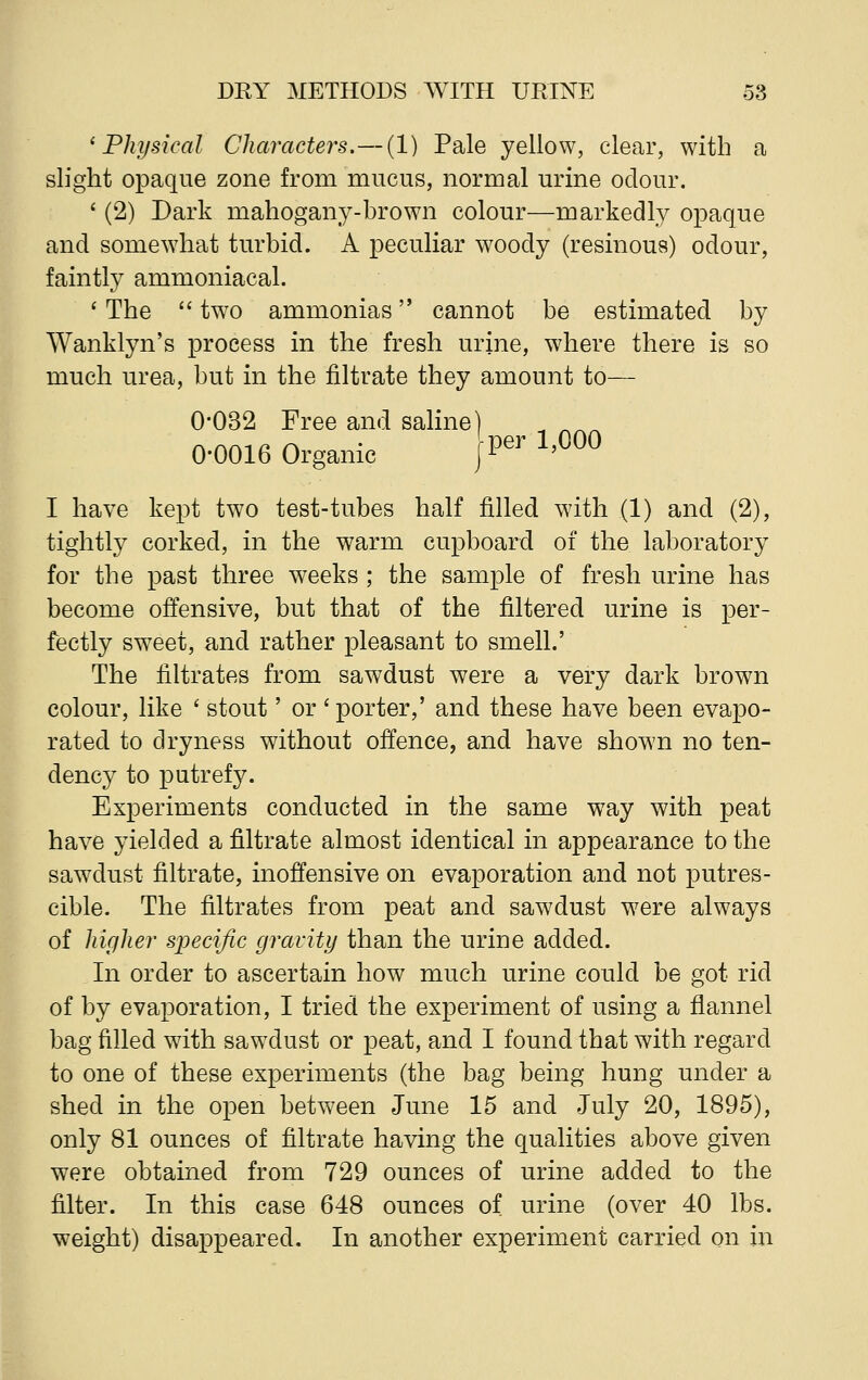 'Physical Characters.—(1) Pale yellow, clear, with a slight opaque zone from mucus, normal urine odour. ' (2) Dark mahogany-brown colour—markedly opaque and somewhat turbid. A peculiar woody (resinous) odour, faintly ammoniacal. 'The  tw7o ammonias cannot be estimated by Wanklyn's process in the fresh urine, where there is so much urea, but in the nitrate they amount to— 0-032 Free and saline) 0-0016 Organic |Per 1'000 I have kept two test-tubes half filled with (1) and (2), tightly corked, in the warm cupboard of the laboratory for the past three weeks ; the sample of fresh urine has become offensive, but that of the filtered urine is per- fectly sweet, and rather pleasant to smell.' The filtrates from sawdust were a very dark brown colour, like ' stout' or 'porter,' and these have been evapo- rated to dryness without offence, and have shown no ten- dency to putrefy. Experiments conducted in the same way with peat have yielded a filtrate almost identical in appearance to the sawdust filtrate, inoffensive on evaporation and not putres- cible. The filtrates from peat and sawdust wrere always of higher specific gravity than the urine added. In order to ascertain how much urine could be got rid of by evaporation, I tried the experiment of using a flannel bag filled with sawdust or peat, and I found that with regard to one of these experiments (the bag being hung under a shed in the open between June 15 and July 20, 1895), only 81 ounces of filtrate having the qualities above given were obtained from 729 ounces of urine added to the filter. In this case 648 ounces of urine (over 40 lbs. weight) disappeared. In another experiment carried on in