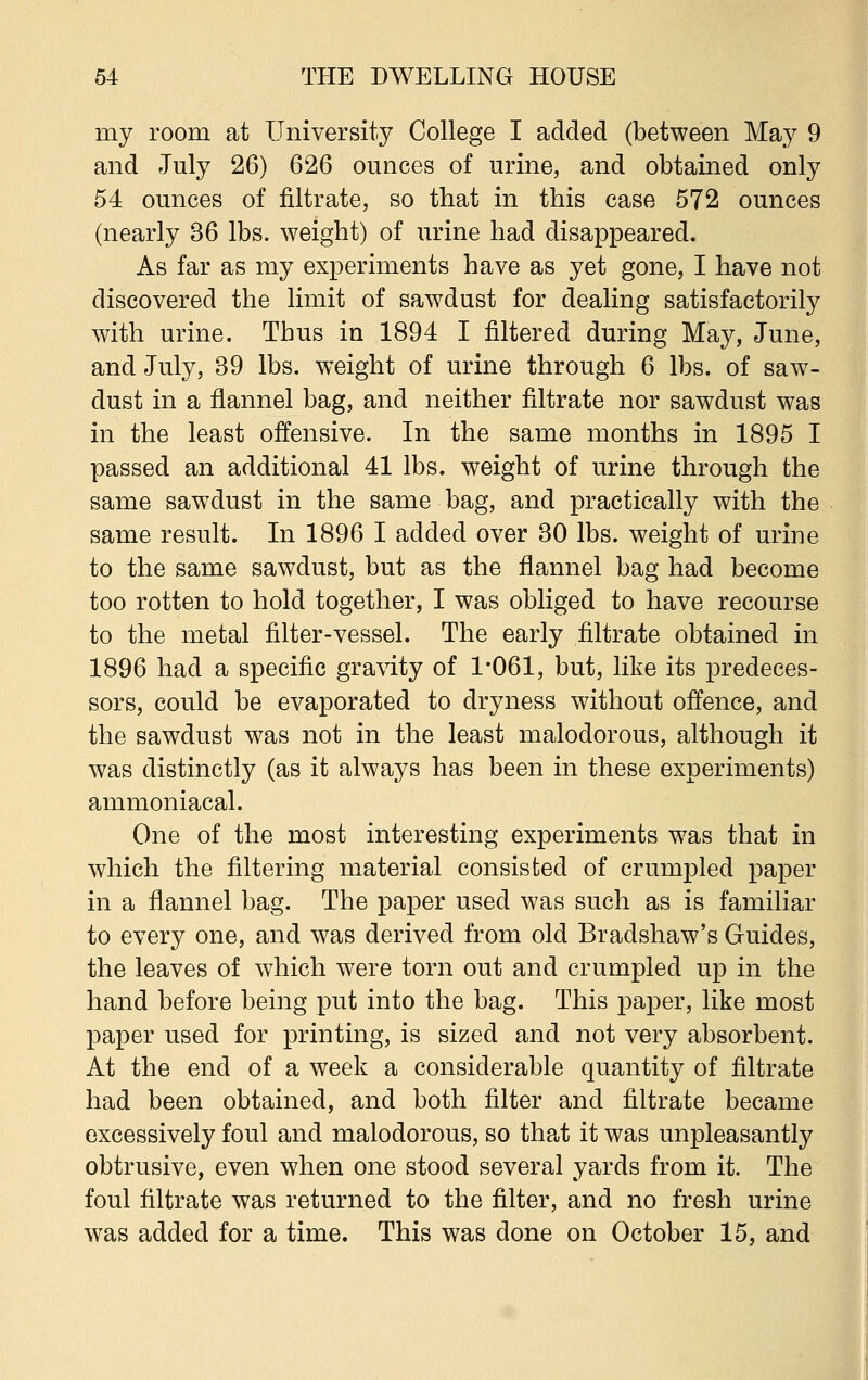 my room at University College I added (between May 9 and July 26) 626 ounces of urine, and obtained only 54 ounces of nitrate, so that in this case 572 ounces (nearly 36 lbs. weight) of urine had disappeared. As far as my experiments have as yet gone, I have not discovered the limit of sawdust for dealing satisfactorily with urine. Thus in 1894 I filtered during May, June, and July, 39 lbs. weight of urine through 6 lbs. of saw- dust in a flannel bag, and neither filtrate nor sawdust was in the least offensive. In the same months in 1895 I passed an additional 41 lbs. weight of urine through the same sawdust in the same bag, and practically with the same result. In 1896 I added over 30 lbs. weight of urine to the same sawdust, but as the flannel bag had become too rotten to hold together, I was obliged to have recourse to the metal filter-vessel. The early filtrate obtained in 1896 had a specific gravity of 1*061, but, like its predeces- sors, could be evaporated to dryness without offence, and the sawdust was not in the least malodorous, although it was distinctly (as it always has been in these experiments) ammoniacal. One of the most interesting experiments was that in which the filtering material consisted of crumpled paper in a flannel bag. The paper used was such as is familiar to every one, and was derived from old Bradshaw's Guides, the leaves of which were torn out and crumpled up in the hand before being put into the bag. This paper, like most paper used for printing, is sized and not very absorbent. At the end of a week a considerable quantity of filtrate had been obtained, and both filter and filtrate became excessively foul and malodorous, so that it was unpleasantly obtrusive, even when one stood several yards from it. The foul filtrate was returned to the filter, and no fresh urine was added for a time. This was done on October 15, and