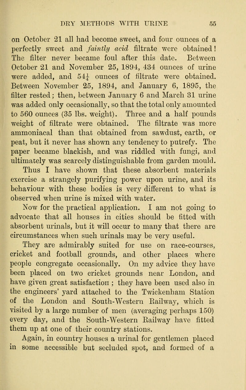 on October 21 all had become sweet, and four ounces of a perfectly sweet and faintly acid nitrate were obtained! The filter never became foul after this date. Between October 21 and November 25, 1894, 434 ounces of urine were added, and 54J ounces of filtrate were obtained. Between November 25, 1894, and January 6, 1895, the filter rested; then, between January 6 and March 31 urine was added only occasionally, so that the total only amounted to 560 ounces (35 lbs. weight). Three and a half pounds weight of filtrate were obtained. The filtrate was more ammoniacal than that obtained from sawdust, earth, or peat, but it never has shown any tendency to putrefy. The paper became blackish, and was riddled with fungi, and ultimately was scarcely distinguishable from garden mould. Thus I have shown that these absorbent materials exercise a strangely purifying power upon urine, and its behaviour with these bodies is very different to what is observed when urine is mixed with water. Now for the practical application. I am not going to advocate that all houses in cities should be fitted with absorbent urinals, but it will occur to many that there are circumstances when such urinals may be very useful. They are admirably suited for use on race-courses, cricket and football grounds, and other places where people congregate occasionally. On my advice they have been placed on two cricket grounds near London, and have given great satisfaction ; they have been used also in the engineers' yard attached to the Twickenham Station of the London and South-Western Railway, which is visited by a large number of men (averaging perhaps 150) every day, and the South-Western Railway have fitted them up at one of their country stations. Again, in country houses a urinal for gentlemen placed in some accessible but secluded spot, and formed of a