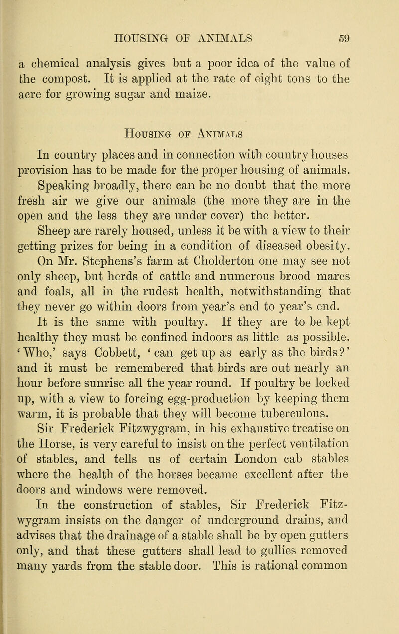 a chemical analysis gives but a poor idea of the value of the compost. It is applied at the rate of eight tons to the acre for growing sugar and maize. Housing of Animals In country places and in connection with country houses provision has to be made for the proper housing of animals. Speaking broadly, there can be no doubt that the more fresh air we give our animals (the more they are in the open and the less they are under cover) the better. Sheep are rarely housed, unless it be with a view to their getting prizes for being in a condition of diseased obesity. On Mr. Stephens's farm at Cholderton one may see not only sheep, but herds of cattle and numerous brood mares and foals, all in the rudest health, notwithstanding that they never go within doors from year's end to year's end. It is the same with poultry. If they are to be kept healthy they must be confined indoors as little as possible. 'Who,' says Cobbett, ' can get up as early as the birds?' and it must be remembered that birds are out nearly an hour before sunrise all the year round. If poultry be locked up, with a view to forcing egg-production by keeping them warm, it is probable that they will become tuberculous. Sir Frederick Fitzwygram, in his exhaustive treatise on the Horse, is very careful to insist on the perfect ventilation of stables, and tells us of certain London cab stables where the health of the horses became excellent after the doors and windows were removed. In the construction of stables, Sir Frederick Fitz- wygram insists on the danger of underground drains, and advises that the drainage of a stable shall be by open gutters only, and that these gutters shall lead to gullies removed many yards from the stable door. This is rational common