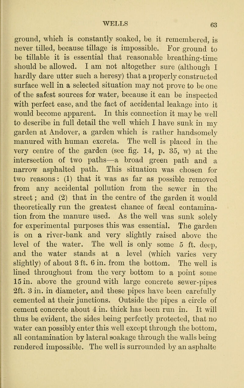 ground, which is constantly soaked, be it remembered, is never tilled, because tillage is impossible. For ground to be tillable it is essential that reasonable breathing-time should be allowed. I am not altogether sure (although I hardly dare utter such a heresy) that a properly constructed surface well in a selected situation may not prove to be one of the safest sources for water, because it can be inspected with perfect ease, and the fact of accidental leakage into it would become apparent. In this connection it may be well to describe in full detail the well which I have sunk in my garden at Andover, a garden which is rather handsomely manured with human excreta. The well is placed in the very centre of the garden (see fig. 14, p. 35, w) at the intersection of two paths—a broad green path and a narrow asphalted path. This situation was chosen for two reasons: (1) that it was as far as possible removed from any accidental pollution from the sewer in the street; and (2) that in the centre of the garden it would theoretically run the greatest chance of faecal contamina- tion from the manure used. As the well was sunk solely for experimental purposes this was essential. The garden is on a river-bank and very slightly raised above the level of the water. The well is only some 5 ft. deep, and the water stands at a level (which varies very slightly) of about 3 ft. 6 in. from the bottom. The well is lined throughout from the very bottom to a point some 15 in. above the ground with large concrete sewer-pipes 2ft. 3 in. in diameter, and these pipes have been carefully cemented at their junctions. Outside the pipes a circle of cement concrete about 4 in. thick has been run in. It will thus be evident, the sides being perfectly protected, that no water can possibly enter this well except through the bottom, all contamination by lateral soakage through the walls being rendered impossible. The well is surrounded by an asphalte