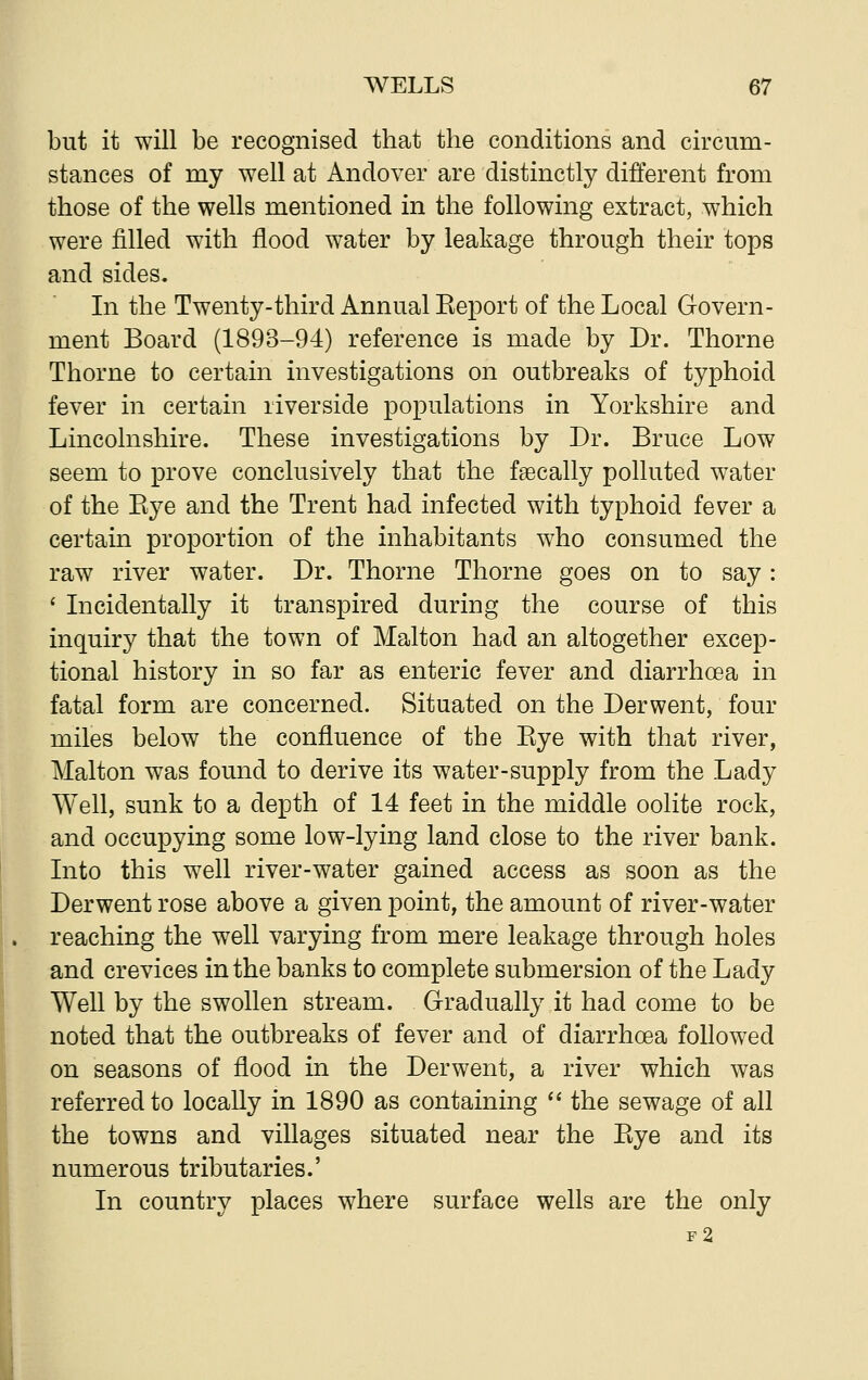 but it will be recognised that the conditions and circum- stances of my well at Andover are distinctly different from those of the wells mentioned in the following extract, which were filled with flood water by leakage through their tops and sides. In the Twenty-third Annual Keport of the Local Govern- ment Board (1893-94) reference is made by Dr. Thorne Thorne to certain investigations on outbreaks of typhoid fever in certain riverside populations in Yorkshire and Lincolnshire. These investigations by Dr. Bruce Low seem to prove conclusively that the fa^cally polluted water of the Bye and the Trent had infected with typhoid fever a certain proportion of the inhabitants who consumed the raw river water. Dr. Thorne Thorne goes on to say: ' Incidentally it transpired during the course of this inquiry that the town of Malton had an altogether excep- tional history in so far as enteric fever and diarrhoea in fatal form are concerned. Situated on the Derwent, four miles below the confluence of the Bye with that river, Malton was found to derive its water-supply from the Lady Well, sunk to a depth of 14 feet in the middle oolite rock, and occupying some low-lying land close to the river bank. Into this well river-water gained access as soon as the Derwent rose above a given point, the amount of river-water reaching the well varying from mere leakage through holes and crevices in the banks to complete submersion of the Lady Well by the swollen stream. Gradually it had come to be noted that the outbreaks of fever and of diarrhoea followed on seasons of flood in the Derwent, a river which was referred to locally in 1890 as containing  the sewage of all the towns and villages situated near the Bye and its numerous tributaries.' In country places where surface wells are the only f2