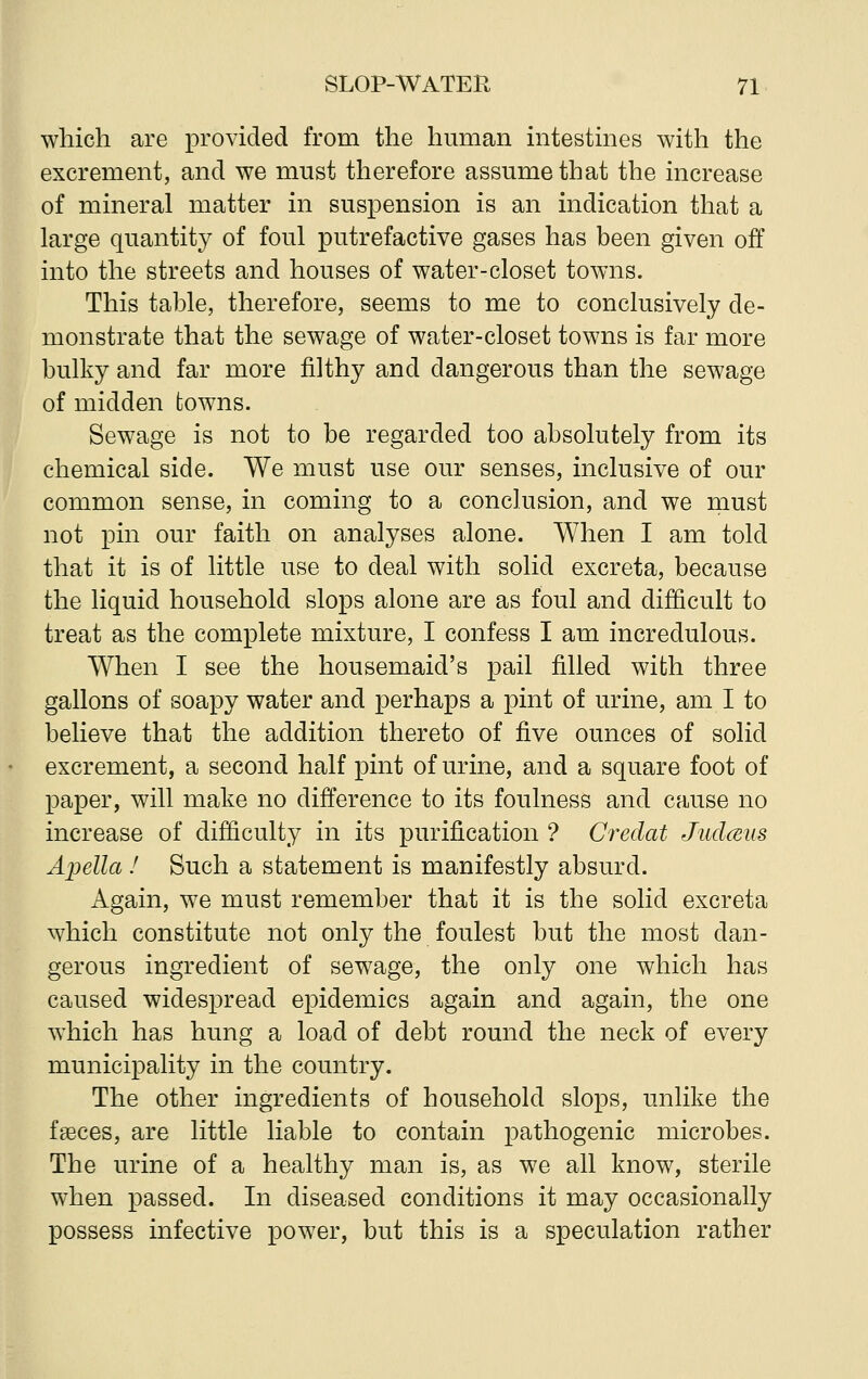 which are provided from the human intestines with the excrement, and we must therefore assume that the increase of mineral matter in suspension is an indication that a large quantity of foul putrefactive gases has been given off into the streets and houses of water-closet towns. This table, therefore, seems to me to conclusively de- monstrate that the sewage of water-closet towns is far more bulky and far more filthy and dangerous than the sewage of midden towns. Sewage is not to be regarded too absolutely from its chemical side. We must use our senses, inclusive of our common sense, in coming to a conclusion, and we must not pin our faith on analyses alone. When I am told that it is of little use to deal with solid excreta, because the liquid household slops alone are as foul and difficult to treat as the complete mixture, I confess I am incredulous. When I see the housemaid's pail filled with three gallons of soapy water and perhaps a pint of urine, am I to believe that the addition thereto of five ounces of solid excrement, a second half pint of urine, and a square foot of paper, will make no difference to its foulness and cause no increase of difficulty in its purification ? Credat Judceus Apella ! Such a statement is manifestly absurd. Again, we must remember that it is the solid excreta which constitute not only the foulest but the most dan- gerous ingredient of sewage, the only one which has caused widespread epidemics again and again, the one which has hung a load of debt round the neck of every municipality in the country. The other ingredients of household slops, unlike the faeces, are little liable to contain pathogenic microbes. The urine of a healthy man is, as we all know, sterile when passed. In diseased conditions it may occasionally possess infective power, but this is a speculation rather