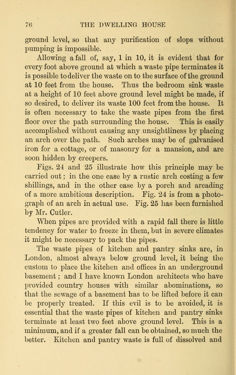 ground level, so that any purification of slops without pumping is impossible. Allowing a fall of, say, 1 in 10, it is evident that for every foot above ground at which a waste pipe terminates it is possible to deliver the waste on to the surface of the ground at 10 feet from the house. Thus the bedroom sink waste at a height of 10 feet above ground level might be made, if so desired, to deliver its waste 100 feet from the house. It is often necessary to take the waste pipes from the first floor over the path surrounding the house. This is easily accomplished without causing any unsightliness by placing an arch over the path. Such arches may be of galvanised iron for a cottage, or of masonry for a mansion, and are soon hidden by creepers. Figs. 24 and 25 illustrate how this principle may be carried out; in the one case by a rustic arch costing a few shillings, and in the other case by a porch and arcading of a more ambitious description. Fig. 24 is from a photo- graph of an arch in actual use. Fig. 25 has been furnished by Mr. Cutler. When pipes are provided with a rapid fall there is little tendency for water to freeze in them, but in severe climates it might be necessary to pack the pipes. The waste pipes of kitchen and pantry sinks are, in London, almost always below ground level, it being the custom to place the kitchen and offices in an underground basement; and I have known London architects who have provided country houses with similar abominations, so that the sewage of a basement has to be lifted before it can be properly treated. If this evil is to be avoided, it is essential that the waste pipes of kitchen and pantry sinks terminate at least two feet above ground level. This is a minimum, and if a greater fall can be obtained, so much the better. Kitchen and pantry waste is full of dissolved and