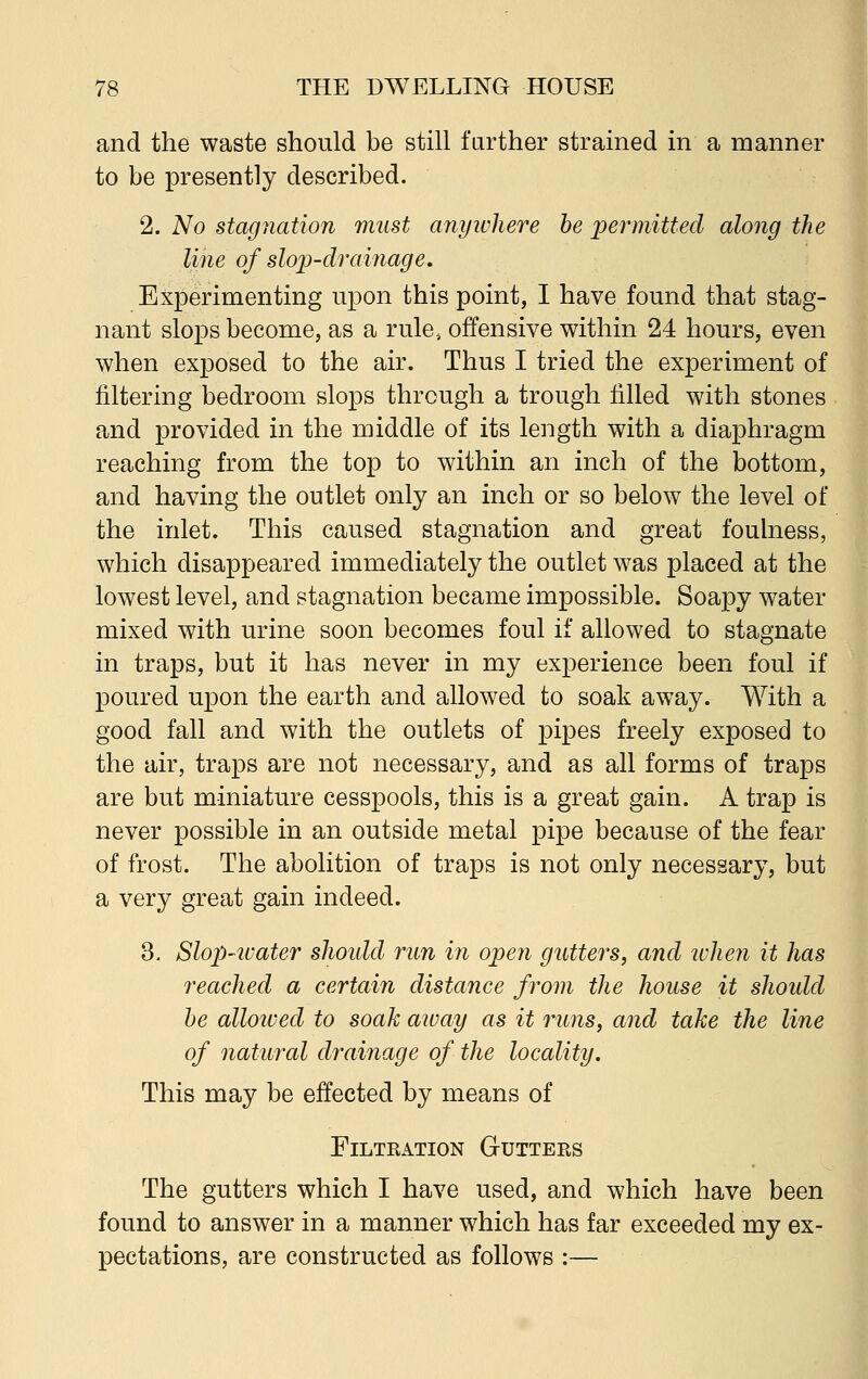 and the waste should be still farther strained in a manner to be presently described. 2. No stagnation must anyivhere be permitted along the line of slop-drainage. Experimenting upon this point, I have found that stag- nant slops become, as a rule, offensive within 24 hours, even when exposed to the air. Thus I tried the experiment of filtering bedroom slops through a trough filled with stones and provided in the middle of its length with a diaphragm reaching from the top to within an inch of the bottom, and having the outlet only an inch or so below the level of the inlet. This caused stagnation and great foulness, which disappeared immediately the outlet was placed at the lowest level, and stagnation became impossible. Soapy water mixed with urine soon becomes foul if allowed to stagnate in traps, but it has never in my experience been foul if poured upon the earth and allowed to soak away. With a good fall and with the outlets of pipes freely exposed to the air, traps are not necessary, and as all forms of traps are but miniature cesspools, this is a great gain. A trap is never possible in an outside metal pipe because of the fear of frost. The abolition of traps is not only necessary, but a very great gain indeed. 3. Slop-ivater slioidd run in open gutters, and ivlien it has reached a certain distance from the house it should be allowed to soak away as it runs, and take the line of natural drainage of the locality. This may be effected by means of Filtration Gutters The gutters which I have used, and which have been found to answer in a manner which has far exceeded my ex- pectations, are constructed as follows :—