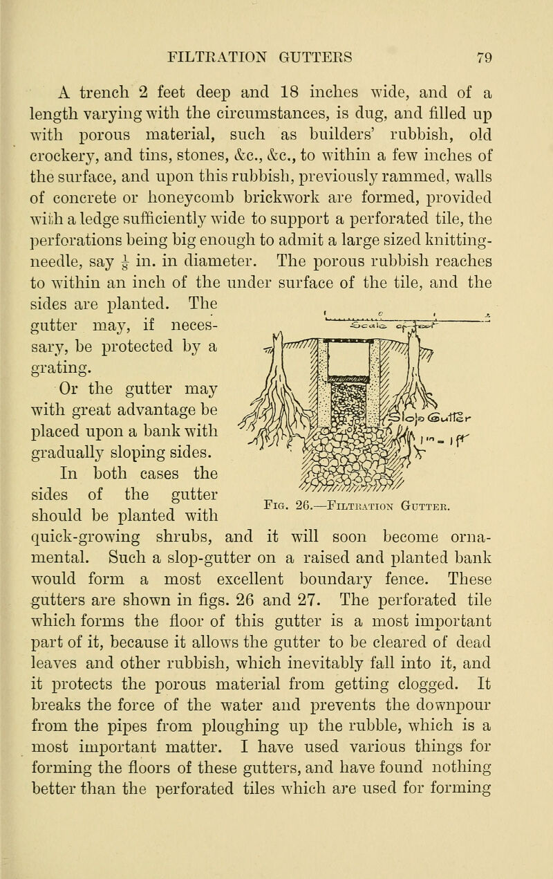 A trench 2 feet deep and 18 inches wide, and of a length varying with the circumstances, is dug, and filled up with porous material, such as builders' rubbish, old crockery, and tins, stones, &c, &c, to within a few inches of the surface, and upon this rubbish, previously rammed, walls of concrete or honeycomb brickwork are formed, provided with a ledge sufficiently wide to support a perforated tile, the perforations being big enough to admit a large sized knitting- needle, say J in. in diameter. The porous rubbish reaches to within an inch of the under surface of the tile, and the sides are planted. The gutter may, if neces- sary, be protected by a grating. Or the gutter may with great advantage be placed upon a bank with gradually sloping sides. In both cases the sides of the gutter should be planted with quick-growing shrubs, and it will soon become orna- mental. Such a slop-gutter on a raised and planted bank would form a most excellent boundary fence. These gutters are shown in figs. 26 and 27. The perforated tile which forms the floor of this gutter is a most important part of it, because it allows the gutter to be cleared of dead leaves and other rubbish, which inevitably fall into it, and it protects the porous material from getting clogged. It breaks the force of the water and prevents the downpour from the pipes from ploughing up the rubble, which is a most important matter. I have used various things for forming the floors of these gutters, and have found nothing better than the perforated tiles which are used for forming Fig. 26.—Filtration Gutter.