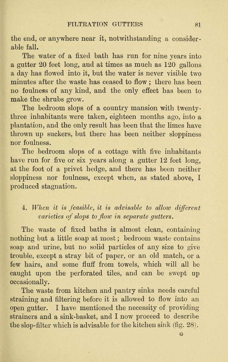 the end, or anywhere near it, notwithstanding a consider- able fall. The water of a fixed bath has run for nine years into a gutter 20 feet long, and at times as much as 120 gallons a day has flowed into it, but the water is never visible two minutes after the waste has ceased to flow; there has been no foulness of any kind, and the only effect has been to make the shrubs grow. The bedroom slops of a country mansion with twenty - three inhabitants were taken, eighteen months ago, into a plantation, and the only result has been that the limes have thrown up suckers, but there has been neither sloppiness nor foulness. The bedroom slops of a cottage with five inhabitants have run for five or six years along a gutter 12 feet long, at the foot of a privet hedge, and there has been neither sloppiness nor foulness, except when, as stated above, I produced stagnation. 4. When it is feasible, it is advisable to allow different varieties of slops to floiv in separate gutters. The waste of fixed baths is almost clean, containing nothing but a little soap at most; bedroom waste contains soap and urine, but no solid particles of any size to give trouble, except a stray bit of paper, or an old match, or a few hairs, and some fluff from towels, which will all be caught upon the perforated tiles, and can be swept up occasionally. The waste from kitchen and pantry sinks needs careful straining and filtering before it is allowed to flow into an open gutter. I have mentioned the necessity of providing strainers and a sink-basket, and I now proceed to describe the slop-filter which is advisable for the kitchen sink (fig. 28).