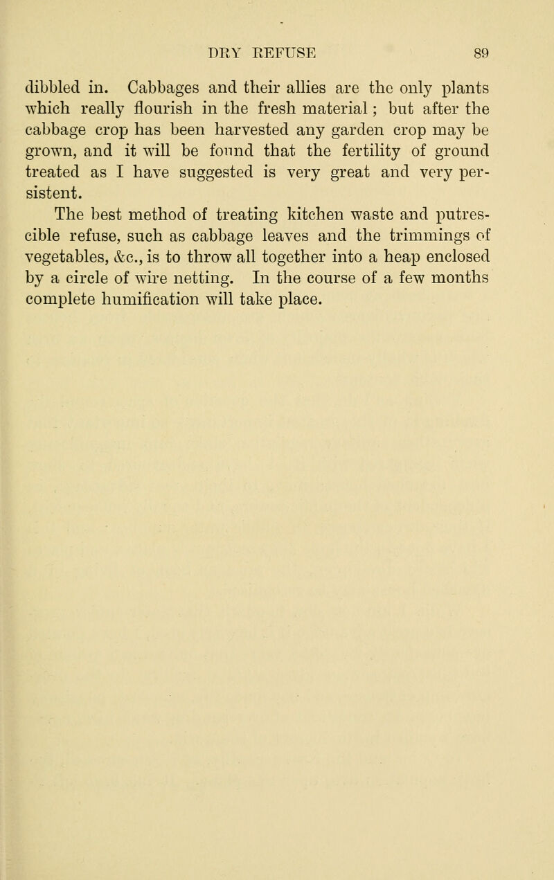 dibbled in. Cabbages and their allies are the only plants which really flourish in the fresh material; but after the cabbage crop has been harvested any garden crop may be grown, and it will be found that the fertility of ground treated as I have suggested is very great and very per- sistent. The best method of treating kitchen waste and putres- cible refuse, such as cabbage leaves and the trimmings of vegetables, &c, is to throw all together into a heap enclosed by a circle of wire netting. In the course of a few months complete humification will take place.