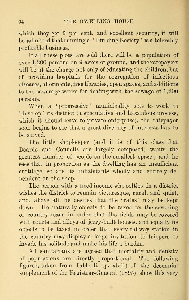 which they get 5 per cent, and excellent security, it will be admitted that running a ' Building Society' is a tolerably profitable business. If all these plots are sold there will be a population of over 1,200 persons on 9 acres of ground, and the ratepayers will be at the charge not only of educating the children, but of providing hospitals for the segregation of infectious diseases, allotments, free libraries, open spaces, and additions to the sewerage works for dealing with the sewage of 1,200 persons. When a ' progressive' municipality sets to work to ' develop ' its district (a speculative and hazardous process, which it should leave to private enterprise), the ratepayer soon begins to see that a great diversity of interests has to be served. The little shopkeeper (and it is of this class that Boards and Councils are largely composed) wants the greatest number of people on the smallest space ; and he sees that in proportion as the dwelling has an insufficient curtilage, so are its inhabitants wholly and entirely de- pendent on the shop. The person with a fixed income who settles in a district wishes the district to remain picturesque, rural, and quiet, and, above all, he desires that the ' rates' may be kept down. He naturally objects to be taxed for the sewering of country roads in order that the fields may be covered with courts and alleys of jerry-built houses, and equally he objects to be taxed in order that every railway station in the country may display a large invitation to trippers to invade his solitude and make his life a burden. All sanitarians are agreed that mortality and density of populations are directly proportional. The following figures, taken from Table K (p. xlvii.) of the decennial supplement of the Kegistrar-General (1895), show this very