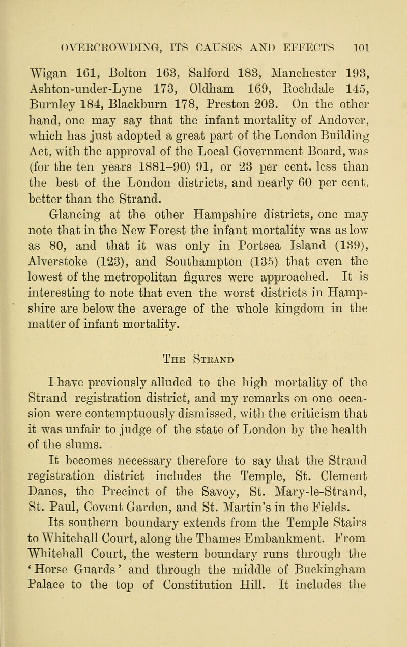 Wigan 161, Bolton 163, Salford 183, Manchester 193, Ashton-under-Lyne 173, Oldham 169, Eoehdale 145, Burnley 184, Blackburn 178, Preston 203. On the other hand, one may say that the infant mortality of Andover, which has just adopted a great part of the London Building Act, with the approval of the Local Government Board, was (for the ten years 1881-90) 91, or 23 per cent, less than the best of the London districts, and nearly 60 per cent, better than the Strand. Glancing at the other Hampshire districts, one may note that in the New Forest the infant mortality was as low as 80, and that it was only in Portsea Island (139), Alverstoke (123), and Southampton (135) that even the lowest of the metropolitan figures were approached. It is interesting to note that even the worst districts in Hamp- shire are below the average of the whole kingdom in the matter of infant mortality. The Strand I have previously alluded to the high mortality of the Strand registration district, and my remarks on one occa- sion were contemptuously dismissed, with the criticism that it was unfair to judge of the state of London by the health of the slums. It becomes necessary therefore to say that the Strand registration district includes the Temple, St. Clement Danes, the Precinct of the Savoy, St. Mary-le-Strand, St. Paul, Covent Garden, and St. Martin's in the Fields. Its southern boundary extends from the Temple Stairs to Whitehall Court, along the Thames Embankment. From Whitehall Court, the western boundary runs through the * Horse Guards' and through the middle of Buckingham Palace to the top of Constitution Hill. It includes the