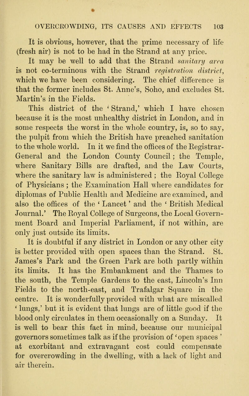 It is obvious, however, that the prime necessary of life (fresh air) is not to be had in the Strand at any price. It may be well to add that the Strand sanitary area is not co-terminous with the Strand registration district, which we have been considering. The chief difference is that the former includes St. Anne's, Soho, and excludes St. Martin's in the Fields. This district of the ' Strand,' which I have chosen because it is the most unhealthy district in London, and in some respects the worst in the whole country, is, so to say, the pulpit from which the British have preached sanitation to the whole world. In it we find the offices of the Kegistrar- General and the London County Council; the Temple, where Sanitary Bills are drafted, and the Law Courts, where the sanitary law is administered ; the Pioyal College of Physicians ; the Examination Hall where candidates for diplomas of Public Health and Medicine are examined, and also the offices of the ' Lancet' and the ' British Medical Journal.' The Eoyal College of Surgeons, the Local Govern- ment Board and Imperial Parliament, if not within, are only just outside its limits. It is doubtful if any district in London or any other city is better provided with open spaces than the Strand. St. James's Park and the Green Park are both partly within its limits. It has the Embankment and the Thames to the south, the Temple Gardens to the east, Lincoln's Inn Fields to the north-east, and Trafalgar Square in the centre. It is wonderfully provided with what are miscalled ' lungs,' but it is evident that lungs are of little good if the blood only circulates in them occasionally on a Sunday. It is well to bear this fact in mind, because our municipal governors sometimes talk as if the provision of 'open spaces ' at exorbitant and extravagant cost could compensate for overcrowding in the dwelling, with a lack of light and air therein.