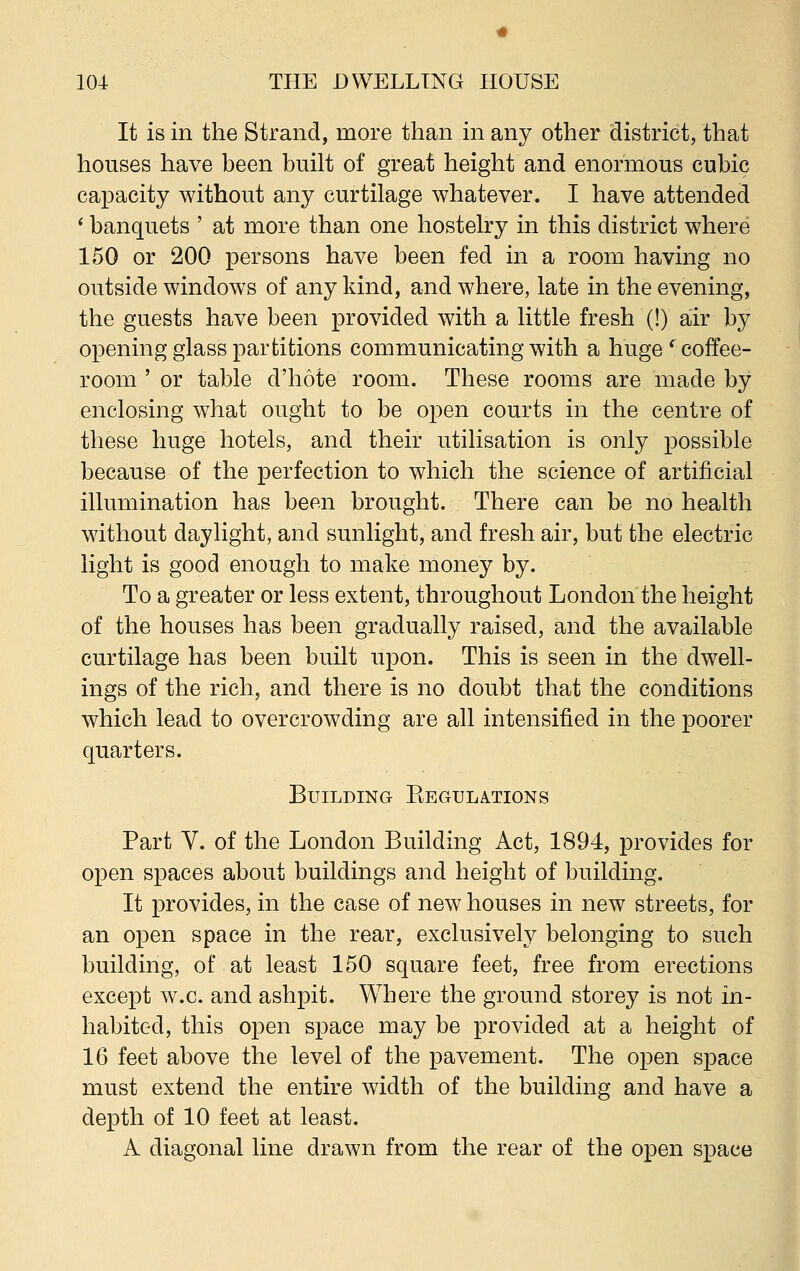 It is in the Strand, more than in any other district, that houses have been built of great height and enormous cubic capacity without any curtilage whatever. I have attended ' banquets ' at more than one hostelry in this district where 150 or 200 persons have been fed in a room having no outside windows of any kind, and where, late in the evening, the guests have been provided with a little fresh (!) air by opening glass partitions communicating with a huge ' coffee- room ' or table d'hote room. These rooms are made by enclosing what ought to be open courts in the centre of these huge hotels, and their utilisation is only possible because of the perfection to which the science of artificial illumination has been brought. There can be no health without daylight, and sunlight, and fresh air, but the electric light is good enough to make money by. To a greater or less extent, throughout London the height of the houses has been gradually raised, and the available curtilage has been built upon. This is seen in the dwell- ings of the rich, and there is no doubt that the conditions which lead to overcrowding are all intensified in the poorer quarters. Building Begulations Part V. of the London Building Act, 1894, provides for open spaces about buildings and height of building. It provides, in the case of new houses in new streets, for an open space in the rear, exclusively belonging to such building, of at least 150 square feet, free from erections except w.c. and ashpit. Where the ground storey is not in- habited, this open space may be provided at a height of 16 feet above the level of the pavement. The open space must extend the entire width of the building and have a depth of 10 feet at least. A diagonal line drawn from the rear of the open space