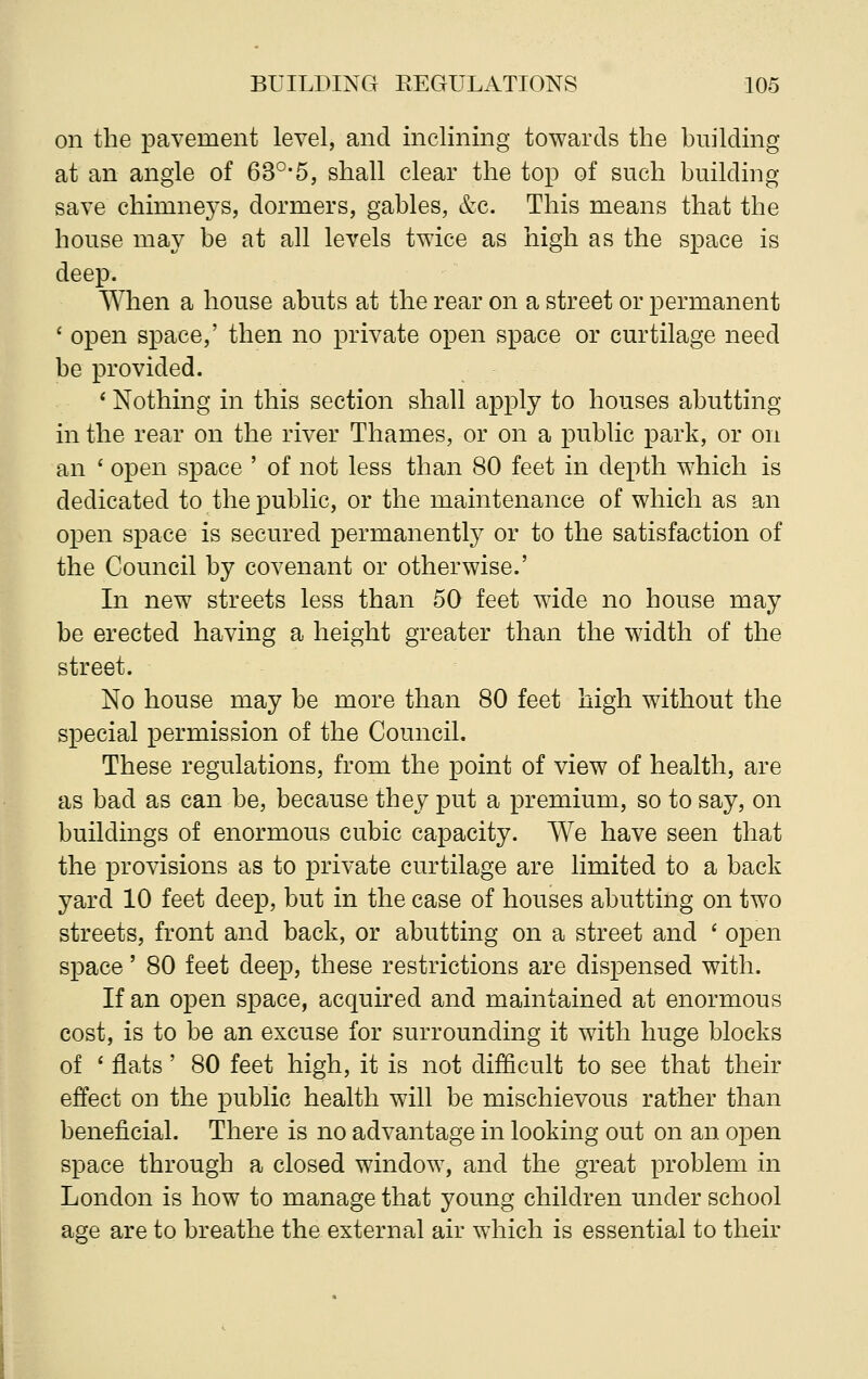 on the pavement level, and inclining towards the building at an angle of 63°*5, shall clear the top of such building- save chimneys, dormers, gables, &c. This means that the house may be at all levels twice as high as the space is deep. When a house abuts at the rear on a street or permanent ' open space,' then no private open space or curtilage need be provided. * Nothing in this section shall apply to houses abutting in the rear on the river Thames, or on a public park, or on an ' open space ' of not less than 80 feet in depth which is dedicated to the public, or the maintenance of which as an open space is secured permanently or to the satisfaction of the Council by covenant or otherwise.' In new streets less than 50 feet wide no house may be erected having a height greater than the width of the street. No house may be more than 80 feet high without the special permission of the Council. These regulations, from the point of view of health, are as bad as can be, because they put a premium, so to say, on buildings of enormous cubic capacity. We have seen that the provisions as to private curtilage are limited to a back yard 10 feet deep, but in the case of houses abutting on two streets, front and back, or abutting on a street and ' open space' 80 feet deep, these restrictions are dispensed with. If an open space, acquired and maintained at enormous cost, is to be an excuse for surrounding it with huge blocks of ' flats' 80 feet high, it is not difficult to see that their effect on the public health will be mischievous rather than beneficial. There is no advantage in looking out on an open space through a closed window, and the great problem in London is how to manage that young children under school age are to breathe the external air which is essential to their