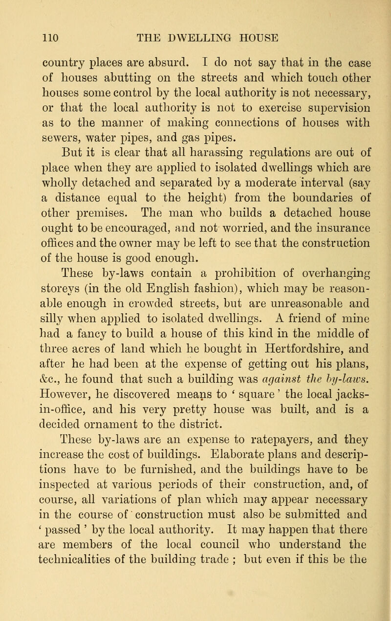 country places are absurd. I do not say that in the case of houses abutting on the streets and which touch other houses some control by the local authority is not necessary, or that the local authority is not to exercise supervision as to the manner of making connections of houses with sewers, water pipes, and gas pipes. But it is clear that all harassing regulations are out of place when they are applied to isolated dwellings which are wholly detached and separated by a moderate interval (say a distance equal to the height) from the boundaries of other premises. The man who builds a detached house ought to be encouraged, and not worried, and the insurance offices and the owner may be left to see that the construction of the house is good enough. These by-laws contain a prohibition of overhanging storeys (in the old English fashion), which may be reason- able enough in crowded streets, but are unreasonable and silly when applied to isolated dwellings. A friend of mine had a fancy to build a house of this kind in the middle of three acres of land which he bought in Hertfordshire, and after he had been at the expense of getting out his plans, &c, he found that such a building was against the by-laws. However, he discovered means to ' square ' the local jacks- in-office, and his very pretty house was built, and is a decided ornament to the district. These by-laws are an expense to ratepayers, and they increase the cost of buildings. Elaborate plans and descrip- tions have to be furnished, and the buildings have to be inspected at various periods of their construction, and, of course, all variations of plan which may appear necessary in the course of' construction must also be submitted and ' passed ' by the local authority. It may happen that there are members of the local council who understand the technicalities of the building trade ; but even if this be the