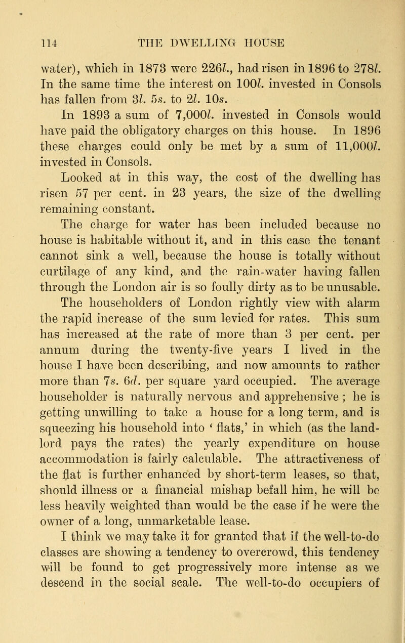 water), which in 1873 were 226Z., had risen in 1896 to 278Z. In the same time the interest on 1001. invested in Consols has fallen from 3L 5s. to 21. 10s. In 1893 a sum of 7,000Z. invested in Consols would have paid the obligatory charges on this house. In 1896 these charges could only be met by a sum of 11,000/. invested in Consols. Looked at in this way, the cost of the dwelling has risen 57 per cent, in 23 years, the size of the dwelling remaining constant. The charge for water has been included because no house is habitable without it, and in this case the tenant cannot sink a well, because the house is totally without curtilage of any kind, and the rain-water having fallen through the London air is so foully dirty as to be unusable. The householders of London rightly view with alarm the rapid increase of the sum levied for rates. This sum has increased at the rate of more than 3 per cent, per annum during the twenty-five years I lived in the house I have been describing, and now amounts to rather more than 7s. 6d. per square yard occupied. The average householder is naturally nervous and apprehensive ; he is getting unwilling to take a house for a long term, and is squeezing his household into ' flats,' in which (as the land- lord pays the rates) the yearly expenditure on house accommodation is fairly calculable. The attractiveness of the flat is further enhanced by short-term leases, so that, should illness or a financial mishap befall him, he will be less heavily weighted than would be the case if he were the owner of a long, unmarketable lease. I think we may take it for granted that if the well-to-do classes are showing a tendency to overcrowd, this tendency will be found to get progressively more intense as we descend in the social scale. The well-to-do occupiers of