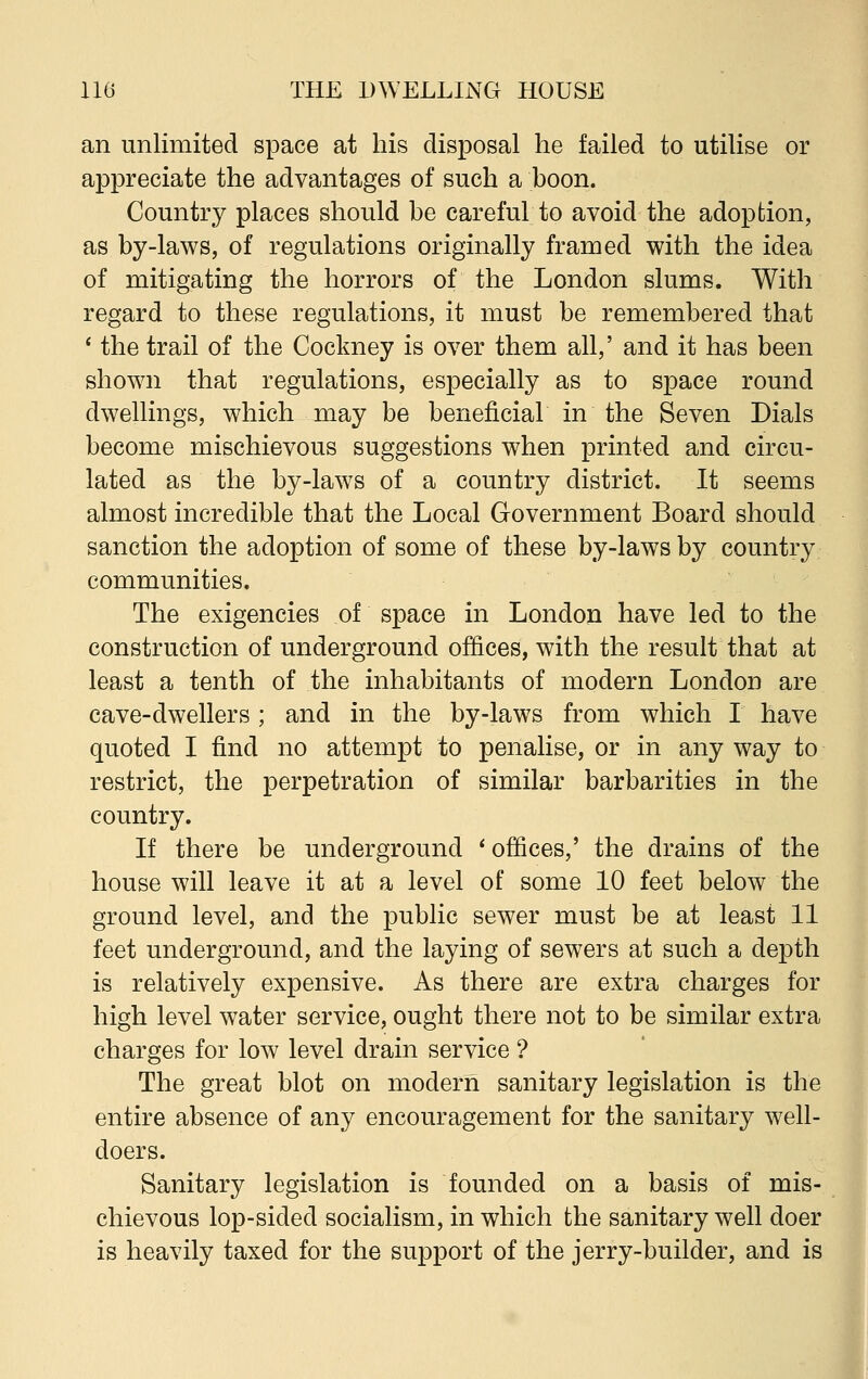 an unlimited space at his disposal he failed to utilise or appreciate the advantages of such a boon. Country places should be careful to avoid the adoption, as by-laws, of regulations originally framed with the idea of mitigating the horrors of the London slums. With regard to these regulations, it must be remembered that ' the trail of the Cockney is over them all,' and it has been shown that regulations, especially as to space round dwellings, which may be beneficial in the Seven Dials become mischievous suggestions when printed and circu- lated as the by-laws of a country district. It seems almost incredible that the Local Government Board should sanction the adoption of some of these by-laws by country communities. The exigencies of space in London have led to the construction of underground offices, with the result that at least a tenth of the inhabitants of modern London are cave-dwellers; and in the by-laws from which I have quoted I find no attempt to penalise, or in any way to restrict, the perpetration of similar barbarities in the country. If there be underground i offices,' the drains of the house will leave it at a level of some 10 feet below the ground level, and the public sewer must be at least 11 feet underground, and the laying of sewers at such a depth is relatively expensive. As there are extra charges for high level water service, ought there not to be similar extra charges for low level drain service ? The great blot on modern sanitary legislation is the entire absence of any encouragement for the sanitary well- doers. Sanitary legislation is founded on a basis of mis- chievous lop-sided socialism, in which the sanitary well doer is heavily taxed for the support of the jerry-builder, and is