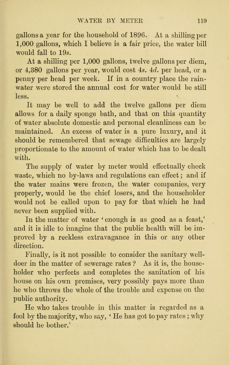 gallons a year for the household of 1896. At a shilling per 1,000 gallons, which I believe is a fair price, the water bill would fall to 19s. At a shilling per 1,000 gallons, twelve gallons per diem, or 4,380 gallons per year, would cost 4s. 4d per head, or a penny per head per week. If in a country place the rain- water were stored the annual cost for water would be still less. It may be well to add the twelve gallons per diem allows for a daily sponge bath, and that on this quantity of water absolute domestic and personal cleanliness can be maintained. An excess of water is a pure luxury, and it should be remembered that sewage difficulties are largely proportionate to the amount of water which has to be dealt with. The supply of water by meter would effectually check waste, which no by-laws and regulations can effect; and if the water mains were frozen, the water companies, very properly, would be the chief losers, and the householder would not be called upon to pay for that which he had never been supplied with. In the matter of water * enough is as good as a feast,' and it is idle to imagine that the public health will be im- proved by a reckless extravagance in this or any other direction. Finally, is it not possible to consider the sanitary well- doer in the matter of sewerage rates ? As it is, the house- holder who perfects and completes the sanitation of his house on his own premises, very possibly pays more than he who throws the whole of the trouble and expense on the public authority. He who takes trouble in this matter is regarded as a fool by the majority, who say, ' He has got to pay rates ; why should he bother.'