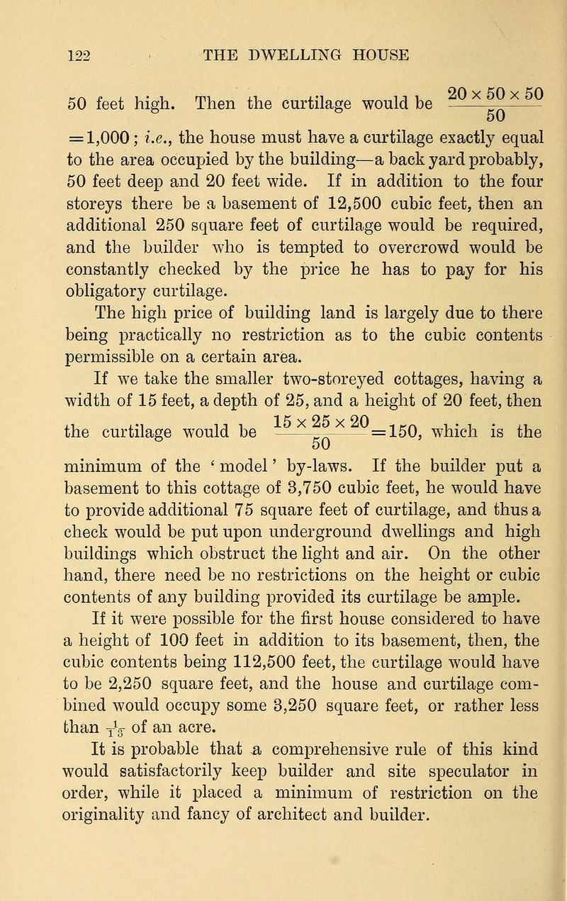 50 feet high. Then the curtilage would be — 50 = 1,000; i.e., the house must have a curtilage exactly equal to the area occupied by the building—a back yard probably, 50 feet deep and 20 feet wide. If in addition to the four storeys there be a basement of 12,500 cubic feet, then an additional 250 square feet of curtilage would be required, and the builder who is tempted to overcrowd would be constantly checked by the price he has to pay for his obligatory curtilage. The high price of building land is largely due to there being practically no restriction as to the cubic contents permissible on a certain area. If we take the smaller two-storeyed cottages, having a width of 15 feet, a depth of 25, and a height of 20 feet, then the curtilage would be — =150, which is the minimum of the ' model' by-laws. If the builder put a basement to this cottage of 3,750 cubic feet, he would have to provide additional 75 square feet of curtilage, and thus a check would be put upon underground dwellings and high buildings which obstruct the light and air. On the other hand, there need be no restrictions on the height or cubic contents of any building provided its curtilage be ample. If it were possible for the first house considered to have a height of 100 feet in addition to its basement, then, the cubic contents being 112,500 feet, the curtilage would have to be 2,250 square feet, and the house and curtilage com- bined would occupy some 3,250 square feet, or rather less than TV of an acre. It is probable that a, comprehensive rule of this kind would satisfactorily keep builder and site speculator in order, while it placed a minimum of restriction on the originality and fancy of architect and builder.