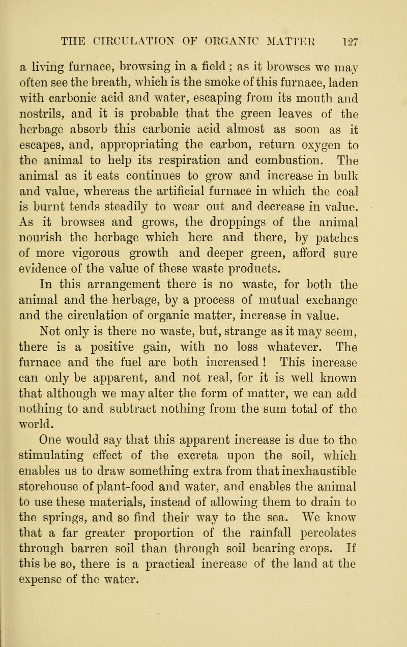 a living furnace, browsing in a field; as it browses we may often see the breath, which is the smoke of this furnace, laden with carbonic acid and water, escaping from its mouth and nostrils, and it is probable that the green leaves of the herbage absorb this carbonic acid almost as soon as it escapes, and, appropriating the carbon, return oxygen to the animal to help its respiration and combustion. The animal as it eats continues to grow and increase in bulk and value, whereas the artificial furnace in which the coal is burnt tends steadily to wear out and decrease in value. As it browses and grows, the droppings of the animal nourish the herbage which here and there, by patches of more vigorous growth and deeper green, afford sure evidence of the value of these waste products. In this arrangement there is no waste, for both the animal and the herbage, by a process of mutual exchange and the circulation of organic matter, increase in value. Not only is there no waste, but, strange as it may seem, there is a positive gain, with no loss whatever. The furnace and the fuel are both increased ! This increase can only be apparent, and not real, for it is well known that although we may alter the form of matter, we can add nothing to and subtract nothing from the sum total of the world. One would say that this apparent increase is due to the stimulating effect of the excreta upon the soil, which enables us to draw something extra from that inexhaustible storehouse of plant-food and water, and enables the animal to use these materials, instead of allowing them to drain to the springs, and so find their way to the sea. We know that a far greater proportion of the rainfall percolates through barren soil than through soil bearing crops. If this be so, there is a practical increase of the land at the expense of the water.