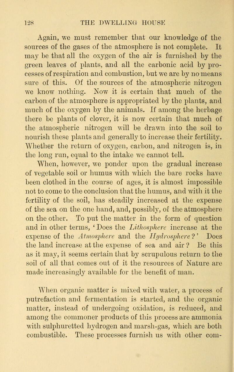 Again, we must remember that our knowledge of the sources of the gases of the atmosphere is not complete. It may be that all the oxygen of the air is furnished by the green leaves of plants, and all the carbonic acid by pro- cesses of respiration and combustion, but we are by no means sure of this. Of the sources of the atmospheric nitrogen we know nothing. Now it is certain that much of the carbon of the atmosphere is appropriated by the plants, and much of the oxygen by the animals. If among the herbage there be plants of clover, it is now certain that much of the atmospheric nitrogen will be drawn into the soil to nourish these plants and generally to increase their fertility. Whether the return of oxygen, carbon, and nitrogen is, in the long run, equal to the intake we cannot tell. When, however, we ponder upon the gradual increase of vegetable soil or humus with which the bare rocks have been clothed in the course of ages, it is almost impossible not to come to the conclusion that the humus, and with it the fertility of the soil, has steadily increased at the expense of the sea on the one hand, and, possibly, of the atmosphere on the other. To put the matter in the form of question and in other terms, * Does the Lithosphere increase at the expense of the Atmosphere and the Hydrosphere ? ' Does the land increase at the expense of sea and air ? Be this as it may, it seems certain that by scrupulous return to the soil of all that comes out of it the resources of Nature are made increasingly available for the benefit of man. When organic matter is mixed with water, a process of putrefaction and fermentation is started, and the organic matter, instead of undergoing oxidation, is reduced, and among the commoner products of this process are ammonia with sulphuretted hydrogen and marsh-gas, which are both combustible. These processes furnish us with other com-