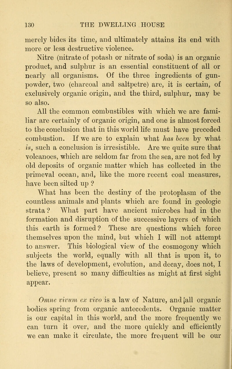 merely bides its time, and ultimately attains its end with more or less destructive violence. Nitre (nitrate of potash or nitrate of soda) is an organic product, and sulphur is an essential constituent of all or nearly all organisms. Of the three ingredients of gun- powder, two (charcoal and saltpetre) are, it is certain, of exclusively organic origin, and the third, sulphur, may be so also. All the common combustibles with which we are fami- liar are certainly of organic origin, and one is almost forced to the conclusion that in this world life must have preceded combustion. If we are to explain what has been by what is, such a conclusion is irresistible. Are we quite sure that volcanoes, which are seldom far from the sea, are not fed by old deposits of organic matter which has collected in the primeval ocean, and, like the more recent coal measures, have been silted up ? What has been the destiny of the protoplasm of the countless animals and plants which are found in geologic strata? What part have ancient microbes had in the formation and disruption of the successive layers of which this earth is formed? These are questions which force themselves upon the mind, but which I will not attempt to answer. This biological view of the cosmogony which subjects the world, equally with all that is upon it, to the laws of development, evolution, and decay, does not, I believe, present so many difficulties as might at first sight appear. Omne vivum ex vivo is a law of Nature, and [all organic bodies spring from organic antecedents. Organic matter is our capital in this world, and the more frequently we can turn it over, and the more quickly and efficiently we can make it circulate, the more frequent will be our
