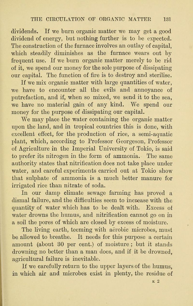 dividends. If we burn organic matter we may get a good dividend of energy, but nothing further is to be expected. The construction of the furnace involves an outlay of capital, which steadily diminishes as the furnace wears out by frequent use. If we burn organic matter merely to be rid of it, we spend our money for the sole purpose of dissipating our capital. The function of fire is to destroy and sterilise. If we mix organic matter with large quantities of water, we have to encounter all the evils and annoyance of putrefaction, and if, when so mixed, we send it to the sea, we have no material gain of any kind. We spend our money for the purpose of dissipating our capital. We may place the water containing the organic matter upon the land, and in tropical countries this is done, with excellent effect, for the production of rice, a semi-aquatic plant, which, according to Professor Georgeson, Professor of Agriculture in the Imperial University of Tokio, is said to prefer its nitrogen in the form of ammonia. The same authority states that nitrification does not take place under water, and careful experiments carried out at Tokio show that sulphate of ammonia is a much better manure for irrigated rice than nitrate of soda. In our damp climate sewage farming has proved a dismal failure, and the difficulties seem to increase with the quantity of water which has to be dealt with. Excess of water drowns the humus, and nitrification cannot go on in a soil the pores of which are closed by excess of moisture. The living earth, teeming with aerobic microbes, must be allowed to breathe. It needs for this purpose a certain amount (about 30 per cent.) of moisture ; but it stands drowning no better than a man does, and if it be drowned, agricultural failure is inevitable. If we carefully return to the upper layers of the humus, in which air and microbes exist in plenty, the residue of K 2
