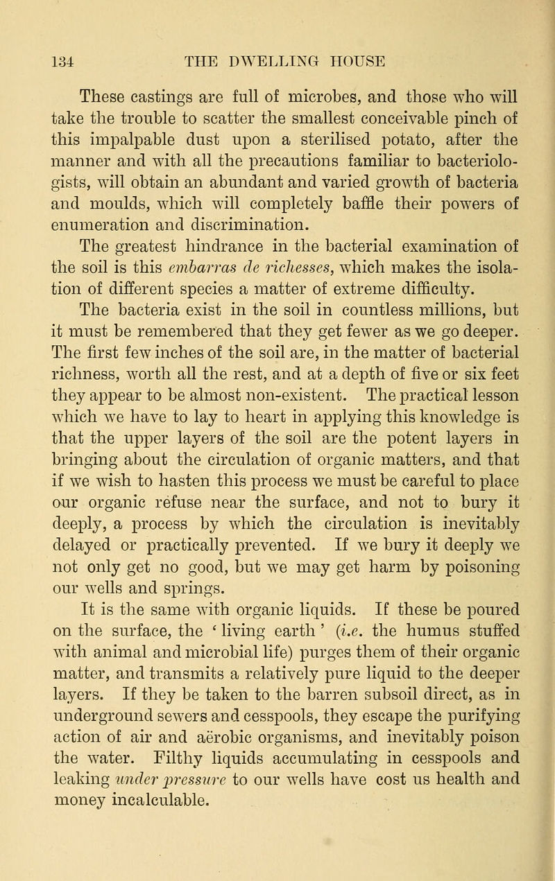 These castings are full of microbes, and those who will take the trouble to scatter the smallest conceivable pinch of this impalpable dust upon a sterilised potato, after the manner and with all the precautions familiar to bacteriolo- gists, will obtain an abundant and varied growth of bacteria and moulds, which will completely baffle their powers of enumeration and discrimination. The greatest hindrance in the bacterial examination of the soil is this embarras cle richesses, which makes the isola- tion of different species a matter of extreme difficulty. The bacteria exist in the soil in countless millions, but it must be remembered that they get fewer as we go deeper. The first few inches of the soil are, in the matter of bacterial richness, worth all the rest, and at a depth of five or six feet they appear to be almost non-existent. The practical lesson which we have to lay to heart in applying this knowledge is that the upper layers of the soil are the potent layers in bringing about the circulation of organic matters, and that if we wish to hasten this process we must be careful to place our organic refuse near the surface, and not to bury it deeply, a process by which the circulation is inevitably delayed or practically prevented. If we bury it deeply we not only get no good, but we may get harm by poisoning our wells and springs. It is the same with organic liquids. If these be poured on the surface, the ' living earth ' (i.e. the humus stuffed with animal and microbial life) purges them of their organic matter, and transmits a relatively pure liquid to the deeper layers. If they be taken to the barren subsoil direct, as in underground sewers and cesspools, they escape the purifying action of air and aerobic organisms, and inevitably poison the water. Filthy liquids accumulating in cesspools and leaking under pressure to our wells have cost us health and money incalculable.