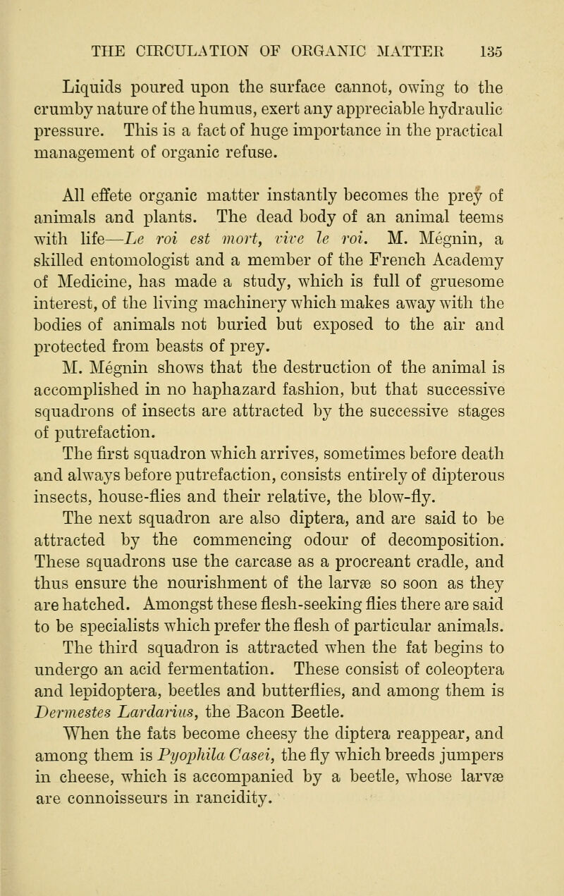 Liquids poured upon the surface cannot, owing to the crumby nature of the humus, exert any appreciable hydraulic pressure. This is a fact of huge importance in the practical management of organic refuse. All effete organic matter instantly becomes the prey of animals and plants. The dead body of an animal teems with life—Le roi est mort, vive le roi. M. Megnin, a skilled entomologist and a member of the French Academy of Medicine, has made a study, which is full of gruesome interest, of the living machinery which makes away with the bodies of animals not buried but exposed to the air and protected from beasts of prey. M. Megnin shows that the destruction of the animal is accomplished in no haphazard fashion, but that successive squadrons of insects are attracted by the successive stages of putrefaction. The first squadron which arrives, sometimes before death and always before putrefaction, consists entirely of dipterous insects, house-flies and their relative, the blow-fly. The next squadron are also diptera, and are said to be attracted by the commencing odour of decomposition. These squadrons use the carcase as a procreant cradle, and thus ensure the nourishment of the larvae so soon as they are hatched. Amongst these flesh-seeking flies there are said to be specialists which prefer the flesh of particular animals. The third squadron is attracted when the fat begins to undergo an acid fermentation. These consist of coleoptera and lepidoptera, beetles and butterflies, and among them is Dermestes Lardarius, the Bacon Beetle. When the fats become cheesy the diptera reappear, and among them is Pyopliila Casei, the fly which breeds jumpers in cheese, which is accompanied by a beetle, whose larvae are connoisseurs in rancidity.