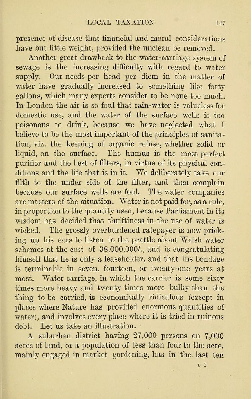 presence of disease that financial and moral considerations have but little weight, provided the unclean be removed. Another great drawback to the water-carriage syscem of sewage is the increasing difficulty with regard to water supply. Our needs per head per diem in the matter of water have gradually increased to something like forty gallons, which many experts consider to be none too much. In London the air is so foul that rain-water is valueless for domestic use, and the water of the surface wells is too poisonous to drink, because we have neglected what I believe to be the most important of the principles of sanita- tion, viz. the keeping of organic refuse, whether solid or liquid, on the surface. The humus is the most perfect purifier and the best of filters, in virtue of its physical con- ditions and the life that is in it. We deliberately take our filth to the under side of the filter, and then complain because our surface wells are foul. The water companies are masters of the situation. Water is not paid for, as a rule, in proportion to the quantity used, because Parliament in its wisdom has decided that thriftiness in the use of water is wicked. The grossly overburdened ratepayer is now prick- ing up his ears to listen to the prattle about Welsh water schemes at the cost of 38,000,000L, and is congratulating himself that he is only a leaseholder, and that his bondage is terminable in seven, fourteen, or twenty-one years at most. Water carriage, in which the carrier is some sixty times more heavy and twenty times more bulky than the thing to be carried, is economically ridiculous (except in places where Nature has provided enormous quantities of water), and involves everyplace where it is tried in ruinous debt. Let us take an illustration. • A suburban district having 27,000 persons on 7,00G acres of land, or a population of less than four to the acre, mainly engaged in market gardening, has in the last ten L 2
