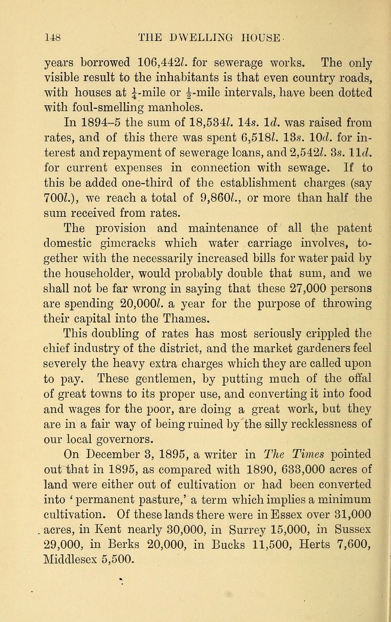 years borrowed 106,442/. for sewerage works. The only visible result to the inhabitants is that even country roads, with houses at J-mile or ^-mile intervals, have been dotted with foul-smelling manholes. In 1894-5 the sum of 18,534/. 14s. Id. was raised from rates, and of this there was spent 6,518/. 13s. lOd. for in- terest and repayment of sewerage loans, and 2,542/. 3s. lid. for current expenses in connection with sewage. If to this be added one-third of the establishment charges (say 700/.), we reach a total of 9,860/., or more than half the sum received from rates. The provision and maintenance of all the patent domestic gimcracks which water carriage involves, to- gether with the necessarily increased bills for water paid by the householder, would probably double that sum, and we shall not be far wrong in saying that these 27,000 persons are spending 20,000/. a year for the purpose of throwing their capital into the Thames. This doubling of rates has most seriously crippled the chief industry of the district, and the market gardeners feel severely the heavy extra charges which they are called upon to pay. These gentlemen, by putting much of the offal of great towns to its proper use, and converting it into food and wages for the poor, are doing a great work, but they are in a fair way of being ruined by the silly recklessness of our local governors. On December 3, 1895, a writer in The Times pointed out that in 1895, as compared with 1890, 633,000 acres of land were either out of cultivation or had been converted into ' permanent pasture,' a term which implies a minimum cultivation. Of these lands there were in Essex over 31,000 acres, in Kent nearly 30,000, in Surrey 15,000, in Sussex 29,000, in Berks 20,000, in Bucks 11,500, Herts 7,600, Middlesex 5,500.