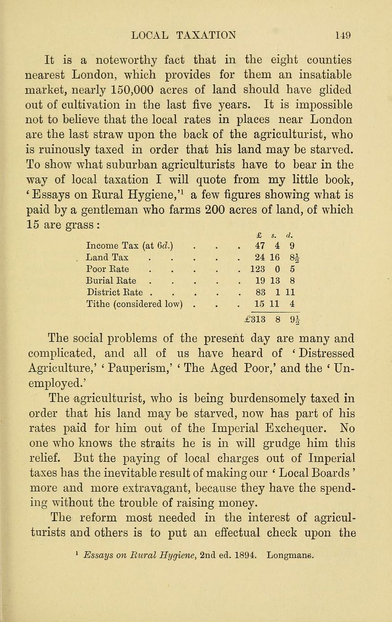 It is a noteworthy fact that in the eight counties nearest London, which provides for them an insatiable market, nearly 150,000 acres of land should have glided out of cultivation in the last five years. It is impossible not to believe that the local rates in places near London are the last straw upon the back of the agriculturist, who is ruinously taxed in order that his land may be starved. To show what suburban agriculturists have to bear in the way of local taxation I will quote from my little book, 'Essays on Eural Hygiene,'1 a few figures showing what is paid by a gentleman who farms 200 acres of land, of which 15 are grass: Income Tax (at Qd.) Land Tax Poor Kate Burial Bate District Kate . Tithe (considered low) £313 8 9f The social problems of the present day are many and complicated, and all of us have heard of ' Distressed Agriculture,' ' Pauperism,' ' The Aged Poor,' and the ' Un- employed.' The agriculturist, who is being burdensomely taxed in order that his land may be starved, now has part of his rates paid for him out of the Imperial Exchequer. No one who knows the straits he is in will grudge him this relief. But the paying of local charges out of Imperial taxes has the inevitable result of making our ' Local Boards ' more and more extravagant, because they have the spend- ing without the trouble of raising money. The reform most needed in the interest of agricul- turists arid others is to put an effectual check upon the 1 Essays on Rural Hygiene, 2nd ed. 1894. Longmans. £ s. d. 47 4 9 24 16 8* 123 0 5 19 13 8 83 1 11 15 11 4