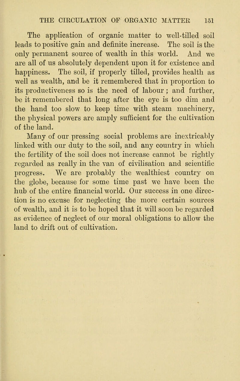 The application of organic matter to well-tilled soil leads to positive gain and definite increase. The soil is the only permanent source of wealth in this world. And we are all of us absolutely dependent upon it for existence and happiness. The soil, if properly tilled, provides health as well as wealth, and be it remembered that in proportion to its productiveness so is the need of labour ; and further, be it remembered that long after the eye is too dim and the hand too slow to keep time with steam machinery, the physical powers are amply sufficient for the cultivation of the land. Many of our pressing social problems are inextricably linked with our duty to the soil, and any country in which the fertility of the soil does not increase cannot be rightly regarded as really in the van of civilisation and scientific progress. We are probably the wealthiest country on the globe, because for some time past we have been the hub of the entire financial world. Our success in one direc- tion is no excuse for neglecting the more certain sources of wealth, and it is to be hoped that it will soon be regarded as evidence of neglect of our moral obligations to allow the land to drift out of cultivation.