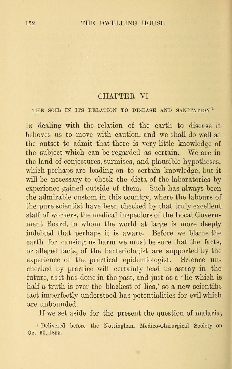 CHAPTEK VI THE SOILr IN ITS RELATION TO DISEASE AND SANITATION l In dealing with the relation of the earth to disease it behoves us to move with caution, and we shall do well at the outset to admit that there is very little knowledge of the subject which can be regarded as certain. We are in the land of conjectures, surmises, and plausible hypotheses, which perhaps are leading on to certain knowledge, but it will be necessary to check the dicta of the laboratories by experience gained outside of them. Such has always been the admirable custom in this country, where the labours of the pure scientist have been checked by that truly excellent staff of workers, the medical inspectors of the Local Govern- ment Board, to whom the world at large is more deeply indebted that perhaps it is aware. Before we blame the earth for causing us harm we must be sure that the facts, or alleged facts, of the bacteriologist are supported by the experience of the practical epidemiologist. Science un- checked by practice will certainly lead us astray in the future, as it has done in the past, and just as a ' lie which is half a truth is ever the blackest of lies,' so a new scientific fact imperfectly understood has potentialities for evil which are unbounded. If we set aside for the present the question of malaria, 1 Delivered before the Nottingham Medico-Chirurgical Society on Oct. 30,1895.