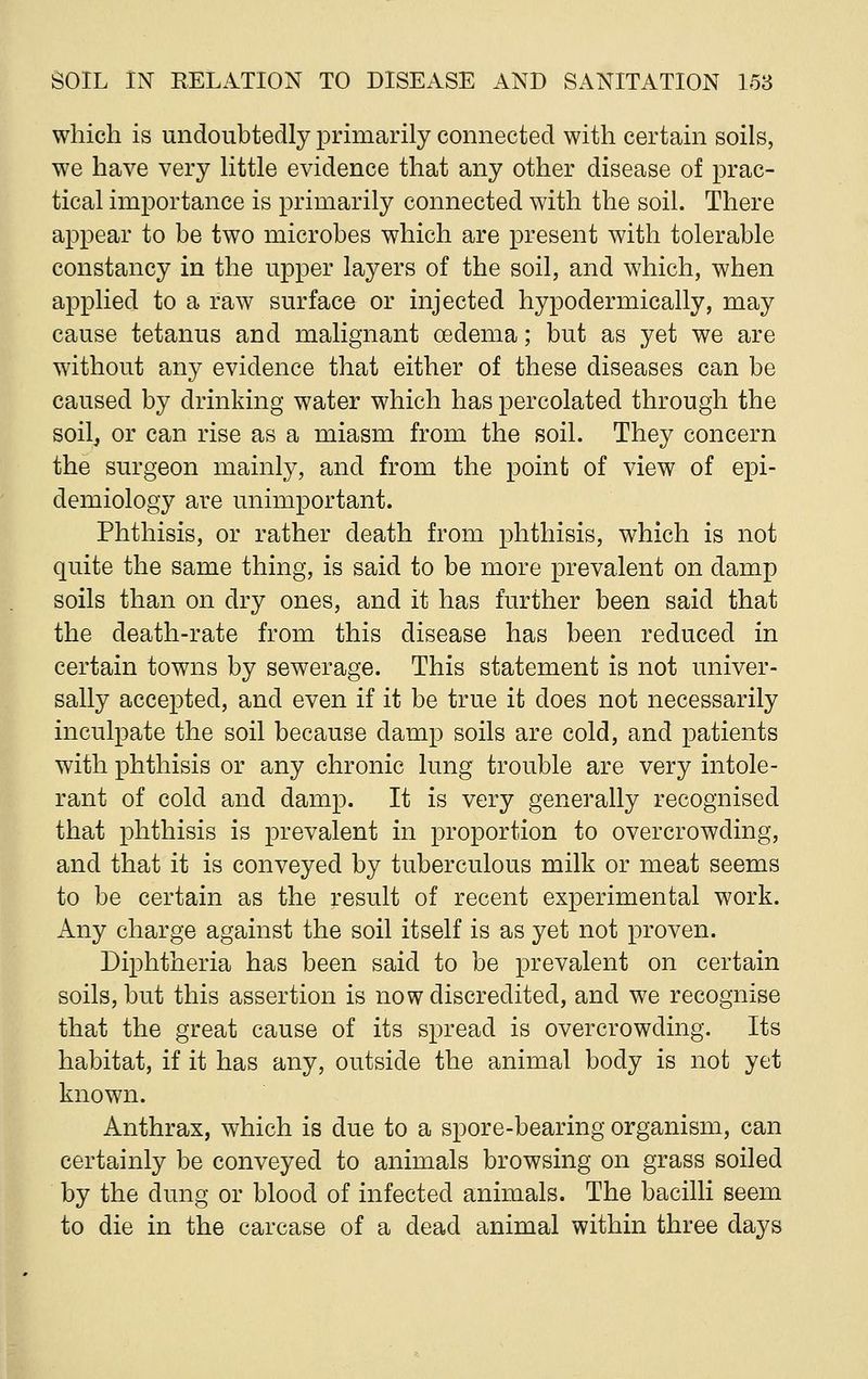 which is undoubtedly primarily connected with certain soils, we have very little evidence that any other disease of prac- tical importance is primarily connected with the soil. There appear to be two microbes which are present with tolerable constancy in the upper layers of the soil, and which, when applied to a raw surface or injected hypodermically, may cause tetanus and malignant oedema; but as yet we are without any evidence that either of these diseases can be caused by drinking water which has percolated through the soilj or can rise as a miasm from the soil. They concern the surgeon mainly, and from the point of view of epi- demiology are unimportant. Phthisis, or rather death from phthisis, which is not quite the same thing, is said to be more prevalent on damp soils than on dry ones, and it has further been said that the death-rate from this disease has been reduced in certain towns by sewerage. This statement is not univer- sally accepted, and even if it be true it does not necessarily inculpate the soil because damp soils are cold, and patients with phthisis or any chronic lung trouble are very intole- rant of cold and damp. It is very generally recognised that phthisis is prevalent in proportion to overcrowding, and that it is conveyed by tuberculous milk or meat seems to be certain as the result of recent experimental work. Any charge against the soil itself is as yet not proven. Diphtheria has been said to be prevalent on certain soils, but this assertion is now discredited, and we recognise that the great cause of its spread is overcrowding. Its habitat, if it has any, outside the animal body is not yet known. Anthrax, which is due to a spore-bearing organism, can certainly be conveyed to animals browsing on grass soiled by the dung or blood of infected animals. The bacilli seem to die in the carcase of a dead animal within three days