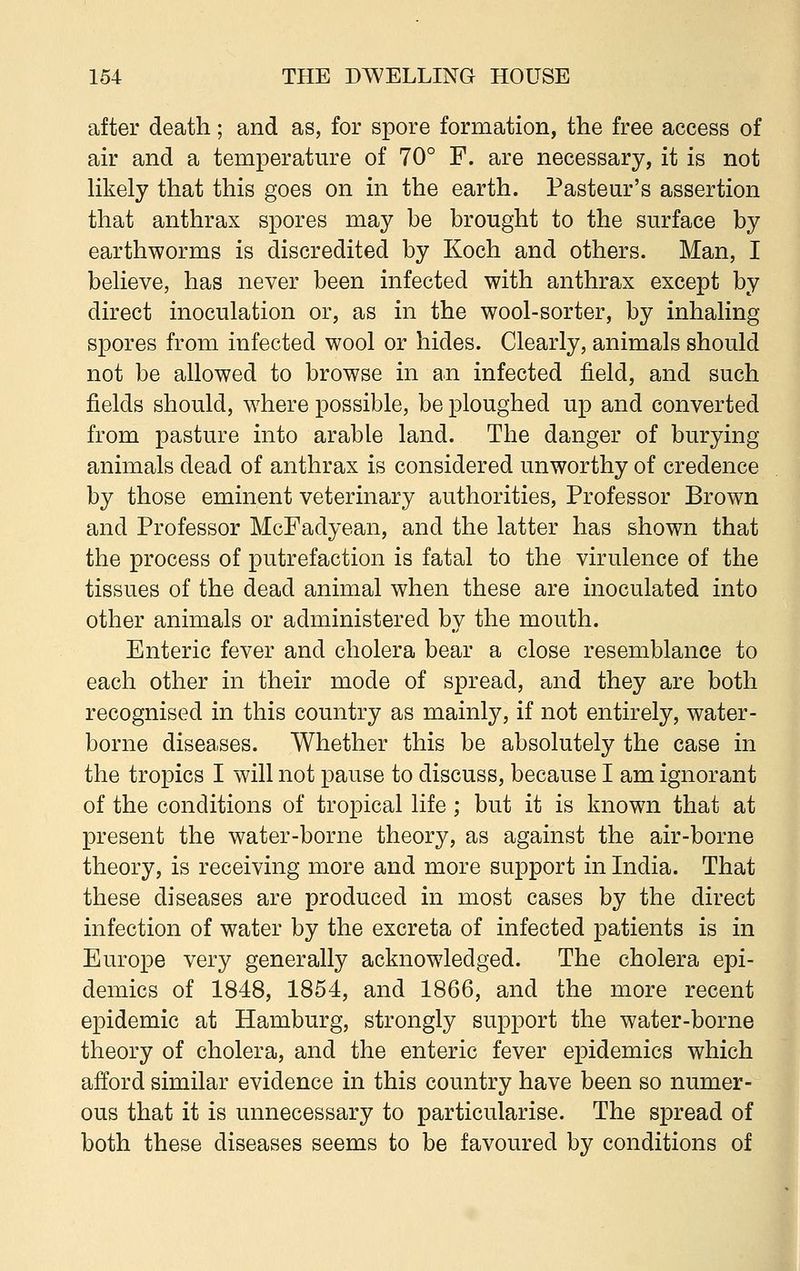 after death; and as, for spore formation, the free access of air and a temperature of 70° F. are necessary, it is not likely that this goes on in the earth. Pasteur's assertion that anthrax spores may be brought to the surface by earthworms is discredited by Koch and others. Man, I believe, has never been infected with anthrax except by direct inoculation or, as in the wool-sorter, by inhaling spores from infected wool or hides. Clearly, animals should not be allowed to browse in an infected field, and such fields should, where possible, be ploughed up and converted from pasture into arable land. The danger of burying animals dead of anthrax is considered unworthy of credence by those eminent veterinary authorities, Professor Brown and Professor McFadyean, and the latter has shown that the process of putrefaction is fatal to the virulence of the tissues of the dead animal when these are inoculated into other animals or administered by the mouth. Enteric fever and cholera bear a close resemblance to each other in their mode of spread, and they are both recognised in this country as mainly, if not entirely, water- borne diseases. Whether this be absolutely the case in the tropics I will not pause to discuss, because I am ignorant of the conditions of tropical life ; but it is known that at present the water-borne theory, as against the air-borne theory, is receiving more and more support in India. That these diseases are produced in most cases by the direct infection of water by the excreta of infected patients is in Europe very generally acknowledged. The cholera epi- demics of 1848, 1854, and 1866, and the more recent epidemic at Hamburg, strongly support the water-borne theory of cholera, and the enteric fever epidemics which afford similar evidence in this country have been so numer- ous that it is unnecessary to particularise. The spread of both these diseases seems to be favoured by conditions of