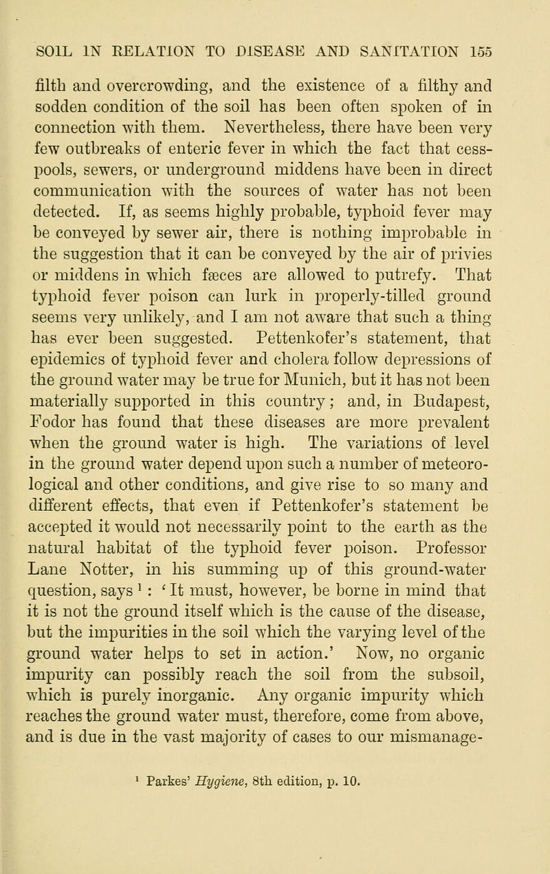 filth and overcrowding, and the existence of a filthy and sodden condition of the soil has been often spoken of in connection with them. Nevertheless, there have been very- few outbreaks of enteric fever in which the fact that cess- pools, sewers, or underground middens have been in direct communication with the sources of water has not been detected. If, as seems highly probable, typhoid fever may be conveyed by sewer air, there is nothing improbable in the suggestion that it can be conveyed by the air of privies or middens in which faeces are allowed to putrefy. That typhoid fever poison can lurk in properly-tilled ground seems very unlikely, and I am not aware that such a thing- has ever been suggested. Pettenkofer's statement, that epidemics of typhoid fever and cholera follow depressions of the ground water may be true for Munich, but it has not been materially supported in this country; and, in Budapest, Fodor has found that these diseases are more prevalent when the ground water is high. The variations of level in the ground water depend upon such a number of meteoro- logical and other conditions, and give rise to so many and different effects, that even if Pettenkofer's statement be accepted it would not necessarily point to the earth as the natural habitat of the typhoid fever poison. Professor Lane Notter, in his summing up of this ground-water question, says * : ' It must, however, be borne in mind that it is not the ground itself which is the cause of the disease, but the impurities in the soil which the varying level of the ground water helps to set in action.' Now, no organic impurity can possibly reach the soil from the subsoil, which is purely inorganic. Any organic impurity which reaches the ground water must, therefore, come from above, and is due in the vast majority of cases to our mismanage- 1 Parkes' Hygiene, 8th edition, p. 10.