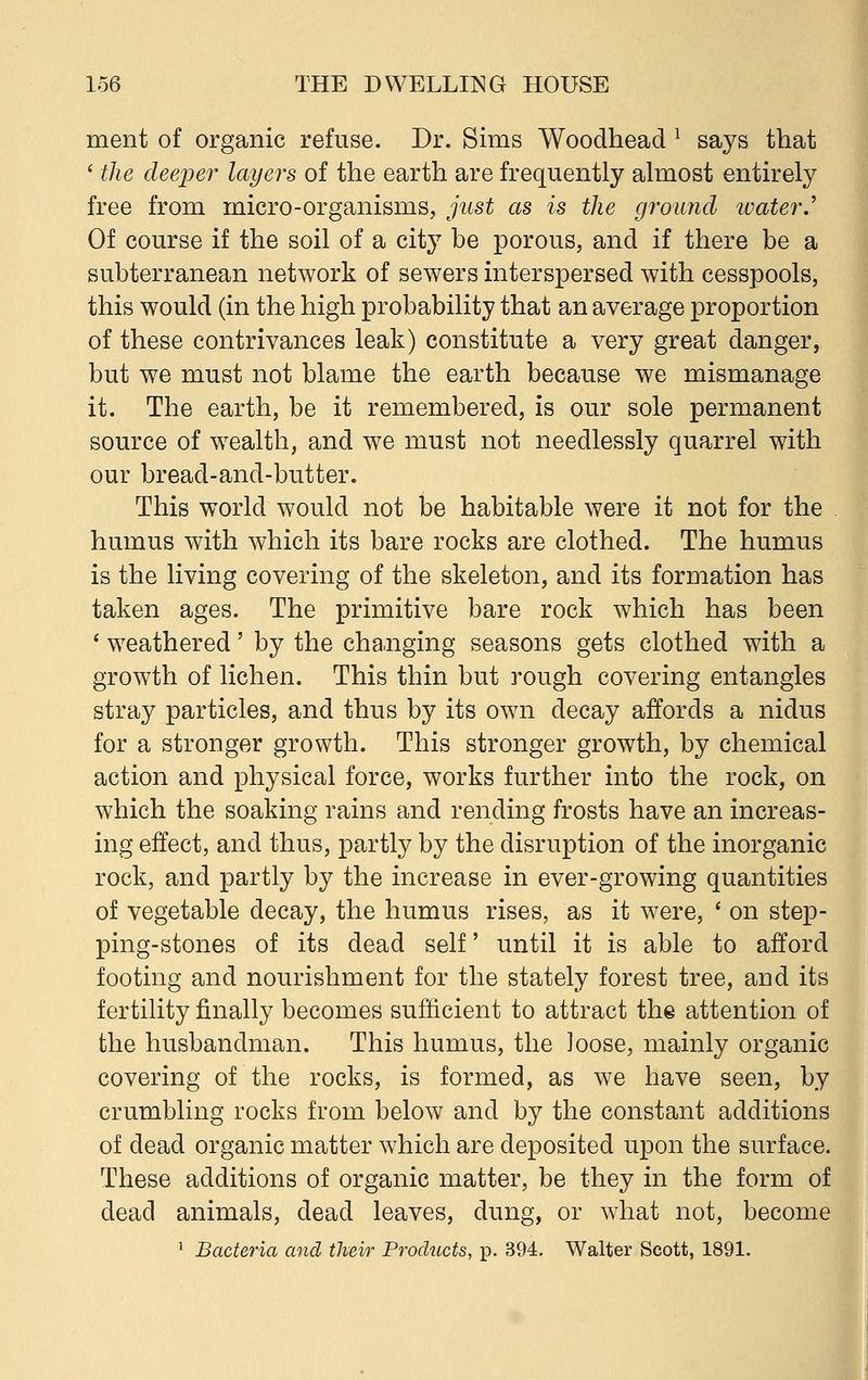 ment of organic refuse. Dr. Sims Woodhead 1 says that ' the deeper layers of the earth are frequently almost entirely free from micro-organisms, just as is the ground water.' Of course if the soil of a city be porous, and if there be a subterranean network of sewers interspersed with cesspools, this would (in the high probability that an average proportion of these contrivances leak) constitute a very great danger, but we must not blame the earth because we mismanage it. The earth, be it remembered, is our sole permanent source of wealth, and we must not needlessly quarrel with our bread-and-butter. This world would not be habitable were it not for the humus with which its bare rocks are clothed. The humus is the living covering of the skeleton, and its formation has taken ages. The primitive bare rock which has been ' weathered' by the changing seasons gets clothed with a growth of lichen. This thin but rough covering entangles stray particles, and thus by its own decay affords a nidus for a stronger growth. This stronger growth, by chemical action and physical force, works further into the rock, on which the soaking rains and rending frosts have an increas- ing effect, and thus, partly by the disruption of the inorganic rock, and partly by the increase in ever-growing quantities of vegetable decay, the humus rises, as it were, ' on step- ping-stones of its dead self until it is able to afford footing and nourishment for the stately forest tree, and its fertility finally becomes sufficient to attract the attention of the husbandman. This humus, the loose, mainly organic covering of the rocks, is formed, as we have seen, by crumbling rocks from below and by the constant additions of dead organic matter which are deposited upon the surface. These additions of organic matter, be they in the form of dead animals, dead leaves, dung, or what not, become 1 Bacteria and their Products, p. 394. Walter Scott, 1891.