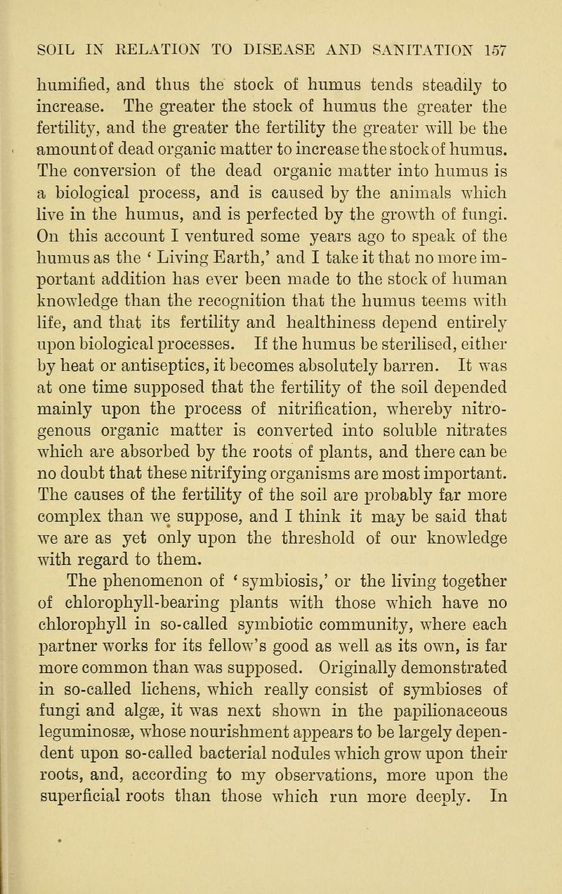 humified, and thus the stock of humus tends steadily to increase. The greater the stock of humus the greater the fertility, and the greater the fertility the greater will be the amount of dead organic matter to increase the stock of humus. The conversion of the dead organic matter into humus is a biological process, and is caused by the animals which live in the humus, and is perfected by the growth of fungi. On this account I ventured some years ago to speak of the humus as the ' Living Earth,' and I take it that no more im- portant addition has ever been made to the stock of human knowledge than the recognition that the humus teems with life, and that its fertility and healthiness depend entirely upon biological processes. If the humus be sterilised, either by heat or antiseptics, it becomes absolutely barren. It was at one time supposed that the fertility of the soil depended mainly upon the process of nitrification, whereby nitro- genous organic matter is converted into soluble nitrates which are absorbed by the roots of plants, and there can be no doubt that these nitrifying organisms are most important. The causes of the fertility of the soil are probably far more complex than we suppose, and I think it may be said that we are as yet only upon the threshold of our knowledge with regard to them. The phenomenon of ' symbiosis,' or the living together of chlorophyll-bearing plants with those which have no chlorophyll in so-called symbiotic community, where each partner works for its fellow's good as well as its own, is far more common than was supposed. Originally demonstrated in so-called lichens, which really consist of symbioses of fungi and algae, it was next shown in the papilionaceous leguminosae, whose nourishment appears to be largely depen- dent upon so-called bacterial nodules which grow upon their roots, and, according to my observations, more upon the superficial roots than those which run more deeply. In