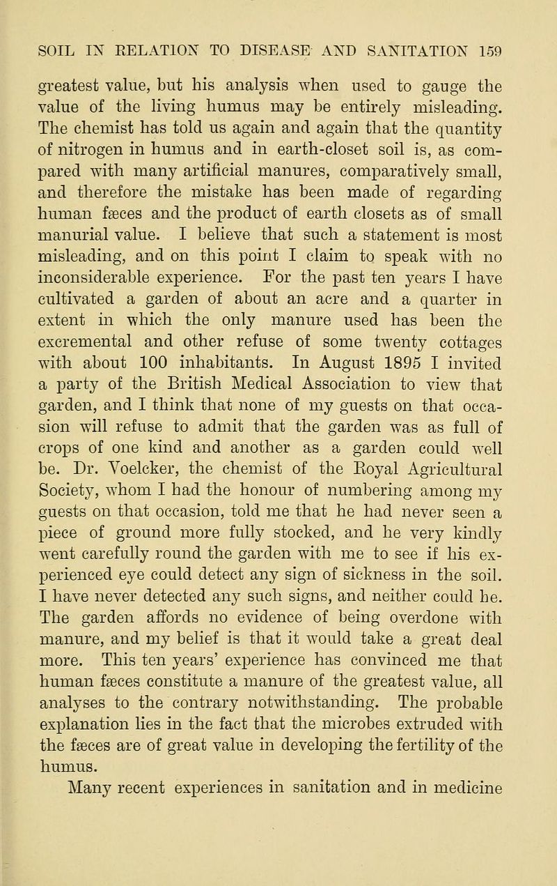 greatest value, but his analysis when used to gauge the value of the living humus may be entirely misleading. The chemist has told us again and again that the quantity of nitrogen in humus and in earth-closet soil is, as com- pared with many artificial manures, comparatively small, and therefore the mistake has been made of regarding human faeces and the product of earth closets as of small manurial value. I believe that such a statement is most misleading, and on this point I claim to speak with no inconsiderable experience. For the past ten years I have cultivated a garden of about an acre and a quarter in extent in which the only manure used has been the excremental and other refuse of some twenty cottages with about 100 inhabitants. In August 1895 I invited a party of the British Medical Association to view that garden, and I think that none of my guests on that occa- sion will refuse to admit that the garden was as full of crops of one kind and another as a garden could well be. Dr. Voelcker, the chemist of the Eoyal Agricultural Society, whom I had the honour of numbering among my guests on that occasion, told me that he had never seen a piece of ground more fully stocked, and he very kindly went carefully round the garden with me to see if his ex- perienced eye could detect any sign of sickness in the soil. I have never detected any such signs, and neither could he. The garden affords no evidence of being overdone with manure, and my belief is that it would take a great deal more. This ten years' experience has convinced me that human faeces constitute a manure of the greatest value, all analyses to the contrary notwithstanding. The probable explanation lies in the fact that the microbes extruded with the faeces are of great value in developing the fertility of the humus. Many recent experiences in sanitation and in medicine